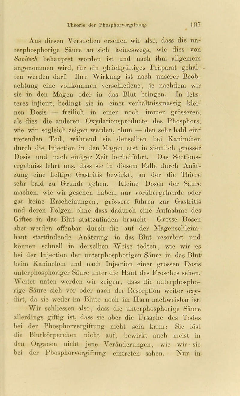 Aus diesen Versuchen ersehen wir also, dass die un- terphosphorige Säure an sich keineswegs, wie dies von SaviUch behauptet worden ist und nach ihm allgemein angenommen Avird, fiir ein gleichgültiges Präparat gehal- - ten werden darf. Ihre Wirkung ist nach unserer Beob- achtung eine vollkommen verschiedene, je nachdem wir sie in den Magen oder in das Blut bringen. In letz- teres injicirt, bedingt sie in einer verhältnissmässig klei- nen Dosis — freilich in einer noch immer grösseren, als dies die anderen Oxydationsproducte des Phosphors, wie wir sogleich zeigen werden, thun — den sehr bald ein- tretenden Tod, während sie denselben bei Kaninchen durch die Injection in den Magen erst in ziemlich grosser Dosis und nach einiger Zeit herbeiführt. Das Sections- ergebniss lehrt uns, dass sie in diesem Falle durch Anät- zung eine heftige Gastritis bewirkt, an der die Thiere sehr bald zu Grunde gehen. Kleine Dosen der Säure machen, wie wir gesehen haben, nur vorübergehende oder gar keine Erscheinungen, grössere führen zur Gastritis und deren Polgen, ohne dass dadurch eine Aufnahme des Giftes in das Blut stattzufinden braucht. Grosse Dosen aber werden offenbar durch die auf der Magenschleim- haut stattfindende Anätzung in das Blut resorbirt imd können schnell in derselben Weise tödten, wie wir es bei der Injection der unterphosphorigen Säure in das Blut beim Kaninchen und nach Injection einer grossen Dosis' unterphosphoriger Säure unter die Haut des Frosches sehen. Weiter unten werden wir zeigen, dass die uuterphospho- rige Säure sich vor oder nach der Resorption weiter oxy- dirt, da sie weder im Blute noch im Harn nachweisbar ist. Wir schliessen also, dass die unterphosphorige Säure allerdings giftig ist, dass sie aber die Ursache des Todes bei der Phosphorvergiftung nicht sein kann: Sie löst die Blutkörperchen nicht auf, bewii'kt auch meist in den Organen nicht jene Veränderungen, wie wir sie bei der Pbosphorvergiftung eintreten sahen. Nur in