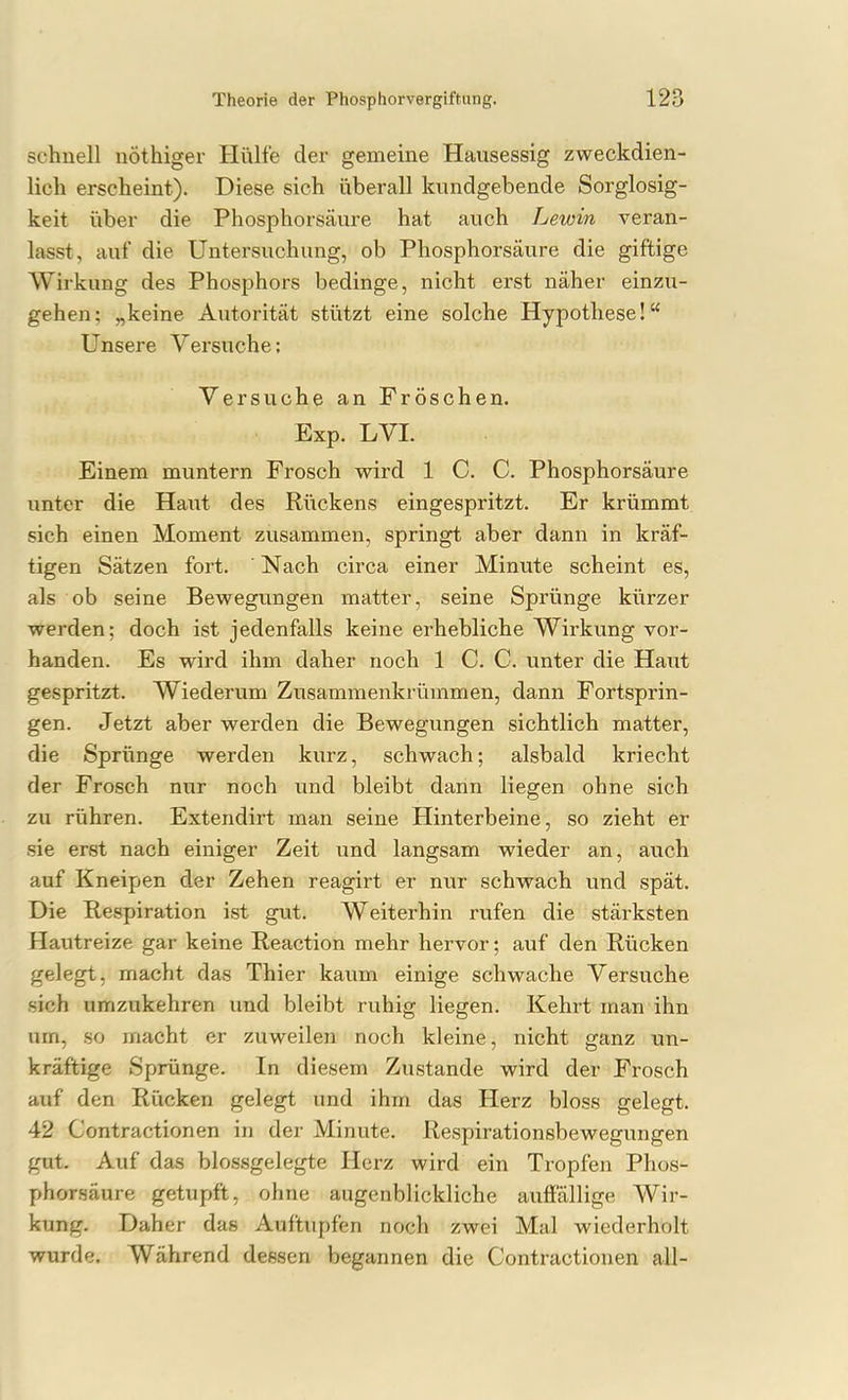 schnell nöthiger Hülfe der gemeine Hausessig zweckdien- lich erscheint). Diese sich überall kundgebende Sorglosig- keit über die Phosphorsäure hat auch Lewin veran- lasst, auf die Untersuchung, ob Phosphorsäure die giftige Wirkung des Phosphors bedinge, nicht erst näher einzu- gehen; „keine Autorität stützt eine solche Hypothese! Unsere Versuche; Versuche an Fröschen. Exp. LVI. Einem muntern Frosch wird 1 C. C. Phosphorsäure unter die Haut des Rückens eingespritzt. Er krümmt sich einen Moment zusammen, springt aber dann in kräf- tigen Sätzen fort. Nach circa einer Minute scheint es, als ob seine Bewegungen matter, seine Sprünge kürzer werden; doch ist jedenfalls keine erhebliche Wirkung vor- handen. Es wird ihm daher noch 1 C. C. unter die Haut gespritzt. Wiederum Zusammenkrümmen, dann Fortsprin- gen. Jetzt aber werden die Bewegungen sichtlich matter, die Sprünge werden kurz, schwach; alsbald kriecht der Frosch nur noch und bleibt dann liegen ohne sich zu rühren. Extendirt man seine Hinterbeine, so zieht er sie erst nach einiger Zeit und langsam wieder an, auch auf Kneipen der Zehen reagirt er nur schwach und spät. Die Respiration ist gut. Weiterhin rufen die stärksten Hautreize gar keine Reaction mehr hervor; auf den Rücken gelegt, macht das Thier kaum einige schwache Versuche sich umzukehren und bleibt ruhig liegen. Kehrt man ihn um, so macht er zuweilen noch kleine, nicht ganz un- kräftige Sprünge. In diesem Zustande wird der Frosch auf den Rücken gelegt und ihm das Herz bloss gelegt. 42 Contractionen in der Minute. Respirationsbewegungen gut. Auf das blossgelegte Herz wird ein Tropfen Phos- phorsäure getupft, ohne augenblickliche auffällige Wir- kung. Daher das Auftupfen noch zwei Mal wiederholt wurde. Während dessen begannen die Contractionen all-