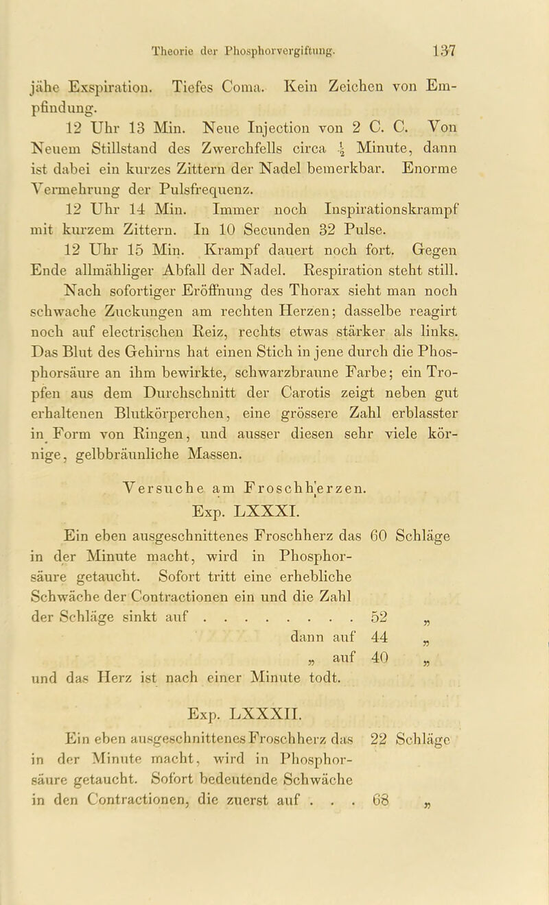 jähe Exspiration. Tiefes Coma. Kein Zeichen von Em- pfindung. 12 Uhr 13 Min. Neue Injection von 2 C. C. Von Neuem Stillstand des Zwerchfells circa .| Minute, dann ist dabei ein kurzes Zittern der Nadel bemerkbar. Enorme Vennehrung der Pulsfrequenz. 12 Uhr 14 Min. Immer noch Inspirationskrampf mit kurzem Zittern. In 10 Secunden 32 Pulse. 12 Uhr 15 Min. Krampf dauert noch fort. Gegen Ende allmcähliger Abfall der Nadel. Respiration steht still. Nach sofortiger Eröffnung des Thorax sieht man noch schwache Zuckungen am rechten Herzen; dasselbe reagirt noch auf electrischen Reiz, rechts etwas stärker als links. Das Blut des Gehirns hat einen Stich in jene durch die Phos- phorsäure an ihm bewirkte, schwarzbraune Farbe; ein Tro- pfen aus dem Durchschnitt der Carotis zeigt neben gut erhaltenen Blutkörperchen, eine grössere Zahl erblasster in Form von Ringen, und ausser diesen sehr viele kör- nige, gelbbräunliche Massen. Ein eben ausgeschnittenes Froschherz das 60 Schläge in der Minute macht, wird in Phosphor- säure getaucht. Sofort tritt eine erhebliche Schwäche der Contractionen ein und die Zahl Versuche am Froschh]erzen. Exp. LXXXI. 52 44 40 „ auf und das Herz ist nach einer Minute todt. Exp. LXXXII. in der Minute macht, wird in Phosphor- säure getaucht. Sofort bedeutende Schwäche in den Contractionen, die zuerst auf . 68