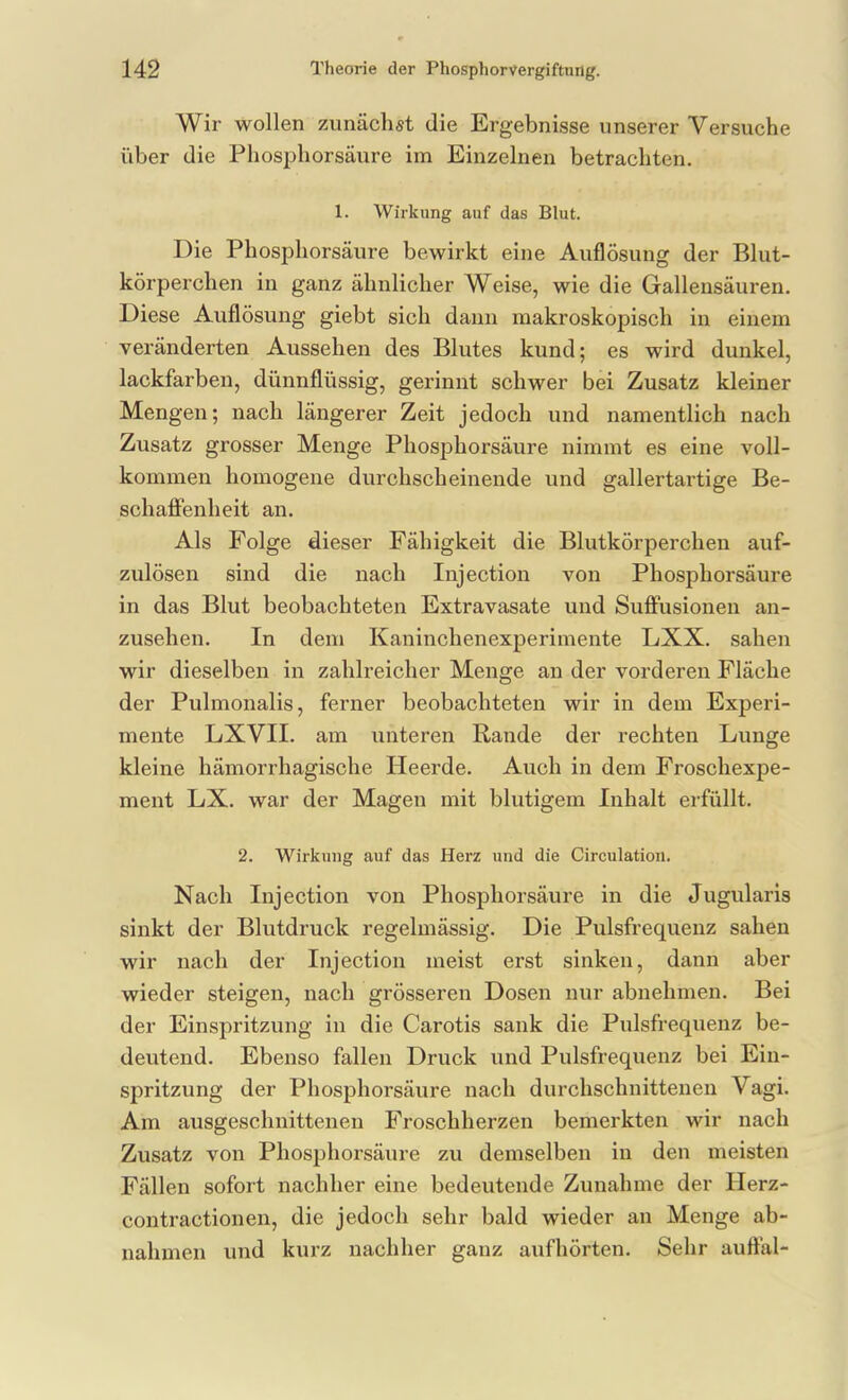 Wir wollen zunächst die Ergebnisse unserer Versuche über die Phosi^horsäure im Einzelnen betrachten. 1. Wirkung auf das Blut. Die Phosphorsäure bewirkt eine Auflösung der Blut- körperchen in ganz ähnlicher Weise, wie die Gallensäuren. Diese Auflösung giebt sich dann makroskopisch in einem veränderten Aussehen des Blutes kund; es wird dunkel, lackfarben, dünnflüssig, gerinnt schwer bei Zusatz kleiner Mengen; nach längerer Zeit jedoch und namentlich nach Zusatz grosser Menge Phosphorsäure nimmt es eine voll- kommen homogene durchscheinende und gallertartige Be- schaffenheit an. Als Folge dieser Fähigkeit die Blutkörperchen auf- zulösen sind die nach Injection von Phosphorsäure in das Blut beobachteten Extravasate und Suffusionen an- zusehen. In dem Kaninchenexperimente LXX. sahen wir dieselben in zahlreicher Menge an der vorderen Fläche der Pulmonalis, ferner beobachteten wir in dem Experi- mente LXVII. am unteren Rande der rechten Lunge kleine hämorrhagische Heerde. Auch in dem Froschexpe- ment LX. war der Magen mit blutigem Inhalt erfüllt. 2. Wirkung auf das Herz und die Circulatioii. Nach Injection von Phosphorsäure in die Jugularis sinkt der Blutdruck regelmässig. Die Pulsfrequenz sahen wir nach der Injection meist erst sinken, dann aber wieder steigen, nach grösseren Dosen nur abnehmen. Bei der Einspritzung in die Carotis sank die Pulsfrequenz be- deutend. Ebenso fallen Druck und Pulsfrequenz bei Ein- spritzung der Phosphorsäure nach durchschnittenen Vagi. Am ausgeschnittenen Froschherzen bemerkten wir nach Zusatz von Phosphorsäure zu demselben in den meisten Fällen sofort nachher eine bedeutende Zunahme der Herz- contractionen, die jedoch sehr bald wieder an Menge ab- nahmen und kurz nachher ganz aufhörten. Sehr auffal-