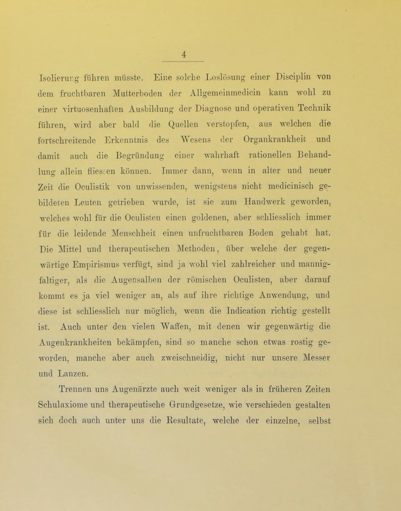 Isolierurg’ führen müsste. Eine solche I.oslösiing einer Disciplin Yon dem fruchtbaren Mutterboden der Allgemeinmedicin kann wohl zu einer virtuosenhaften Ausbildung der Diagnose und operativen Technik führen, wird aber bald die Quellen verstopfen, aus welchen die fortschreitende Erkenntnis des AVesens der Organkrankheit und damit auch die Begründung einer wahrhaft rationellen Behand- lung allein flies.\en können. Immer dann, Avenn in alter und neuer Zeit die Oculistik von unwissenden, wenigstens nicht medicinisch ge- bildeten Leuten getrieben Avurde, ist sie zum IlandAA^erk geAA’orden, welches aa^oIiI für die Oculisten einen goldenen, aber schliesslich immer für die leidende Menschheit einen unfruchtbaren Boden gehabt hat. Die Alittel und therapeutischen Methoden, über AA^elche der gegen- Avärtige Empirismus verfügt, sind ja Avohl viel zahlreicher und mannig- faltiger, als die Augensalben der römischen Oculisten, aber darauf kommt es ja viel Aveniger an, als auf ihre richtige AnA\’endung, und diese ist schliesslich nur möglich, Avenn die Indication richtig gestellt ist. Auch unter den vielen AVatfen, mit denen Avir gegeiiAvärtig die Augenkrankheiten bekämpfen, sind so manche schon ctAvas rostig ge- Avorden, manche aber auch zAveischneidig, nicht nur unsere Alesser und Lanzen. Trennen uns Augenärzte auch Aveit Aveniger als in früheren Zeiten Scliulaxiome und therapeutische Grundgesetze, Avie A’-erschieden gestalten sich doch auch unter uns die Resultate, Avelchc der einzelne, selbst