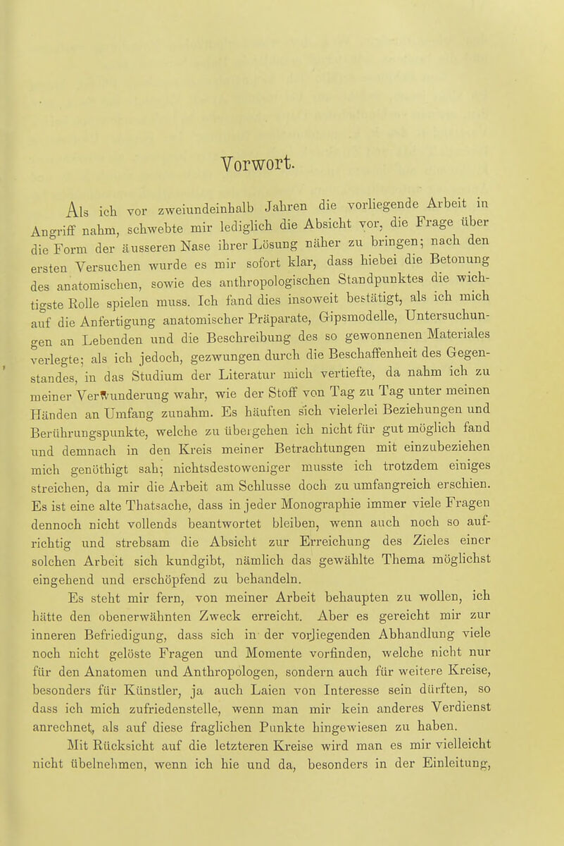Vorwort. Als ich vor zweiundeinhalb Jahren die vorliegende Arbeit in Angriff nahm, schwebte mir lediglich die Absicht vor, die Frage über die Form der äusseren Nase ihrer Lösung näher zu bringen; nach den ersten Versuchen wurde es mir sofort klar, dass hiebei die Betonung des anatomischen, sowie des anthropologischen Standpunktes die wich- tigste Rolle spielen muss. Ich fand dies insoweit bestätigt, als ich mich auf die Anfertigung anatomischer Präparate, Gipsmodelle, Untersuchun- gen an Lebenden und die Beschreibung des so gewonnenen Materiales verlegte; als ich jedoch, gezwungen durch die Beschaffenheit des Gegen- standes/in das Studium der Literatur mich vertiefte, da nahm ich zu meiner Verwunderung wahr, wie der Stoff von Tag zu Tag unter meinen Händen an Umfang zunahm. Es häuften sich vielerlei Beziehungen und Berührungspunkte, welche zu übergehen ich nicht für gut möglich fand und demnach in den Kreis meiner Betrachtungen mit einzubeziehen mich genöthigt sah; nichtsdestoweniger musste ich trotzdem einiges streichen, da mir die Arbeit am Schlüsse doch zu umfangreich erschien. Es ist eine alte Thatsache, dass in jeder Monographie immer viele Fragen dennoch nicht vollends beantwortet bleiben, wenn auch noch so auf- richtig und strebsam die Absicht zur Erreichung des Zieles einer solchen Arbeit sich kundgibt, nämlich das gewählte Thema möglichst eingehend und erschöpfend zu behandeln. Es steht mir fern, von meiner Arbeit behaupten zu wollen, ich hätte den obenerwähnten Zweck erreicht. Aber es gereicht mir zur inneren Befriedigung, dass sich in der vorliegenden Abhandlung viele noch nicht gelöste Fragen und Momente vorfinden, welche nicht nur für den Anatomen und Anthropologen, sondern auch für weitere Kreise, besonders für Künstler, ja auch Laien von Interesse sein dürften, so dass ich mich zufriedenstelle, wenn man mir kein anderes Verdienst anrechnet, als auf diese fraglichen Punkte hingewiesen zu haben. Mit Rücksicht auf die letzteren Kreise wird man es mir vielleicht nicht übelnehmen, wenn ich hie und da, besonders in der Einleitung,