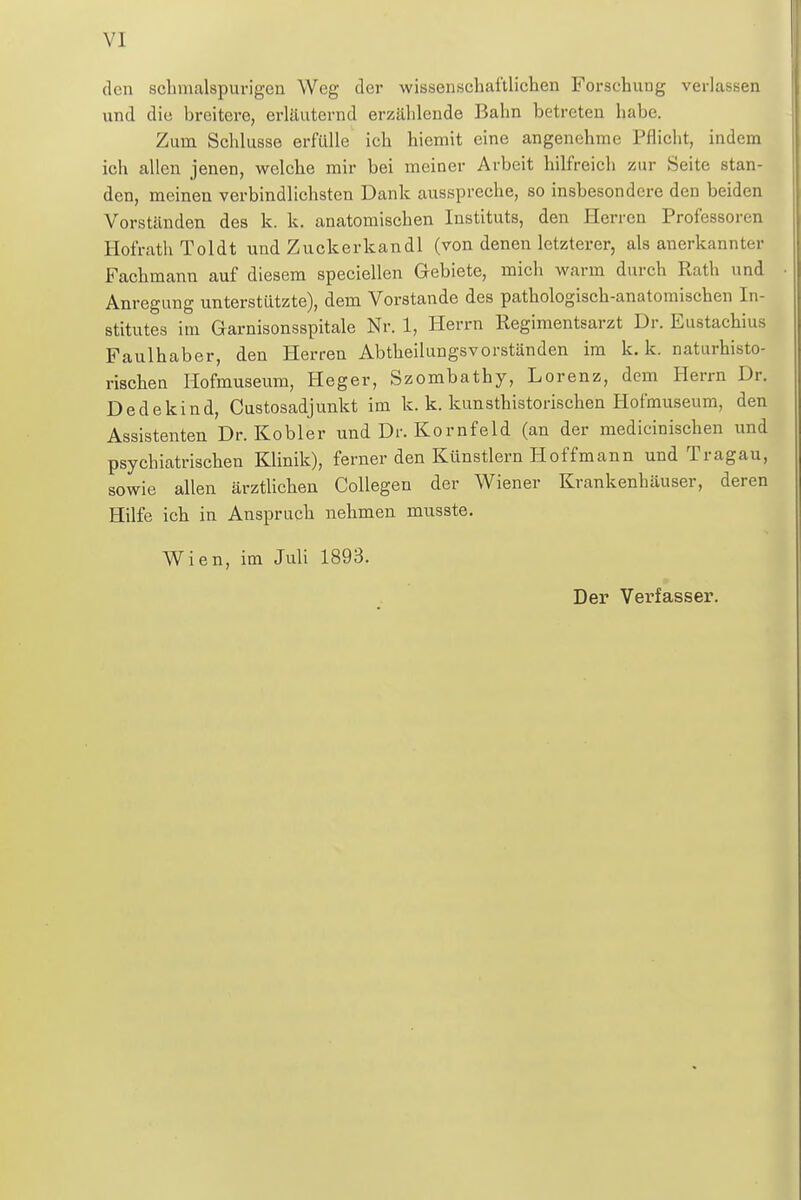 den schmalspurigen Weg der wissenschaftlichen Forschung verlassen und die breitere, erläuternd erzählende Bahn betreten habe. Zum Schlüsse erfülle ich hiemit eine angenehme Pflicht, indem ich allen jenen, welche mir bei meiner Arbeit hilfreich zur Seite stan- den, meinen verbindlichsten Dank ausspreche, so insbesondere den beiden Vorständen des k. k. anatomischen Instituts, den Herren Professoren Hofrath Toldt und Zuckerkandl (von denen letzterer, als anerkannter Fachmann auf diesem speciellen Gebiete, mich warm durch Rath und Anregung unterstützte), dem Vorstande des pathologisch-anatomischen In- stitutes im Garnisonsspitale Nr. 1, Herrn Regimentsarzt Dr. Eustachius Faulhaber, den Herren Abtheilungsvorständen im k. k. naturhisto- rischen Hofmuseum, Heger, Szombathy, Lorenz, dem Herrn Dr. Dedekind, Custosadjunkt im k. k. kunsthistorischen Hofmuseum, den Assistenten Dr. Kobler und Dr. Kornfeld (an der medicinischen und psychiatrischen Klinik), ferner den Künstlern Hoffmann und Tragau, sowie allen ärztlichen Collegen der Wiener Krankenhäuser, deren Hilfe ich in Anspruch nehmen musste. Wien, im Juli 1893. Der Verfasser.