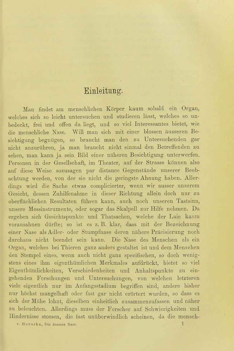 Einleitung. Man findet am menschlichen Körper kanm sobald ein Organ, welches sich so leicht untersuchen und studieren lässt, welches so un- bedeckt, frei und offen da liegt, und so viel Interessantes bietet, wie die menschliche Nase. Will man sich mit einer blossen äusseren Be- sichtigung begnügen, so braucht man den zu Untersuchenden gar nicht anzurühren, ja man braucht nicht einmal den Betreffenden zu sehen, man kann ja sein Bild einer näheren Besichtigung unterwerfen. Personen in der Gesellschaft, im Theater, auf der Strasse können also auf diese Weise sozusagen par distance Gegenstände unserer Beob- achtung werden, von der sie nicht die geringste Ahnung haben. Aller- dings wird die Sache etwas complicierter, wenn wir ausser unserem Gesicht, dessen Zuhilfenahme in dieser Richtung allein doch nur zu oberflächlichen Resultaten führen kann, auch noch unseren Tastsinn, unsere Messinstrumente, oder sogar das Skalpell zur Hilfe nehmen. Da ergeben sich Gesichtspunkte und Thatsachen, welche der Laie kaum vorausahnen dürfte; so ist es z. B. klar, dass mit der Bezeichnung einer Nase als Adler- oder Stumpfaase deren nähere Präcisierung noch durchaus nicht beendet sein kann. Die Nase des Menschen als ein Organ, welches bei Thieren ganz anders gestaltet ist und dem Menschen den Stempel eines, wenn auch nicht ganz specifischen, so doch wenig- stens eines ihm eigenthümlichen Merkmales aufdrückt, bietet so viel Eigenthümlichkeiten, Verschiedenheiten und Anhaltspunkte zu ein- gehenden Forschungen und Untersuchungen, von welchen letzteren viele eigentlich nur im Anfangsstadium begriffen sind, andere bisher nur höchst mangelhaft oder fast gar nicht erörtert wurden, so dass es sich der Mühe lohnt, dieselben einheitlich zusammenzufassen und näher zu beleuchten. Allerdings muss der Forscher auf Schwierigkeiten und Hindernisse stossen, die fast unüberwindlich scheinen, da die mensch-