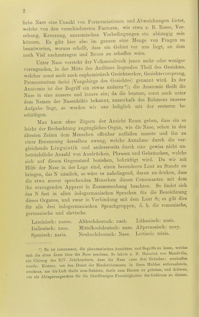 liehe Nase eine Unzahl von Forinvariationen und Abweichungen bietet, welche von den verschiedensten Factoren, wie etwa z. B. Rasse, Ver- erbung, Kreuzung, anatomischen Vorbedingungen etc. abhängig sein können. Es gibt hier also im ganzen eiue Menge von Fragen zu beantworten, woraus erhellt, dass ein Gebiet vor uns liegt, an dem noch Viel nachzutragen und Neues zu schaffen wäre. Unter Nase versteht der Volksausdruck jenen mehr oder weniger vorragenden, in der Mitte des Antlitzes liegenden Theil des Gesichtes, welcher sonst auch noch euphemistisch Gesichtserker, Gesicbtsvorsprung, Promontorium faciei (Vorgebirge des Gesichtes) genannt wird. In der Anatomie ist der Begriff ein etwas anderer*); die Anatomie theilt die Nase in eine äussere und innere ein; da die letztere, sonst auch unter dem Namen der Nasenhöhle bekannt, ausserhalb des Rahmens unserer Aufgabe liegt, so werden wir uns lediglich mit der ersteren be- schäftigen. Man kann ohne Zögern der Ansicht Raum geben, dass ein so leicht der Beobachtung zugängliches Organ, wie die Nase, schon in den ältesten Zeiten dem Menschen offenbar auffallen musste und ihn zu einer Benennung derselben zwang, welche Annahme durch die ver- gleichende Linguistik und andererseits durch eine gewiss nicht un- beträchtliche Anzahl von Ausdrücken, Phrasen und Gebräuchen, welche sich auf diesen Gegenstand beziehen, bekräftigt wird. Da wir mit Hilfe der Nase in der Lage sind, einen besonderen Laut zu Stande zu bringen, das N nämlich, so wäre es naheliegend, daran zu denken, dass die etwa zuerst sprechenden Menschen diesen Consonanten mit dem ihn erzengenden Apparat in Zusammenhang brachten. So findet sich das N fast in allen indogermanischen Sprachen für die Bezeichnung dieses Organes, und zwar in Verbindung mit dem Laut S; es gilt dies für alle drei indogermanischen Sprachgruppen, d. h. die romanische, germanische und slavische. Lateinisch: nasus. Althochdeutsch: nasä. Lithauisch: nosis. Italienisch: naso. Mittelhochdeutsch: nase. Altpreussisch: nozy. Spanisch: nariz. Neuhochdeutsch: Nase. Lettisch: näsis. *) Es ist interessant, die phantastischen Ansichten und Begriffe zu lesen, welche sich die alten Ärzte über die Nase machten. So lehrte z. B. Heinrich von Mondville, ein Chirurg des XIV. Jahrhunderts, dass die Nase »aus drei Gründen« erschaffen wurde: Erstens, um den Dunst der Riechsubstanzen in ihren Mulden aufzunehmen, zweitens, um die Luft theils zum Gehirne, theils zum Herzen zu geleiten, und drittens, um als Ablagerungsstätte für die überflüssigen Feuchtigkeiten des Gehirnes zu dienen.