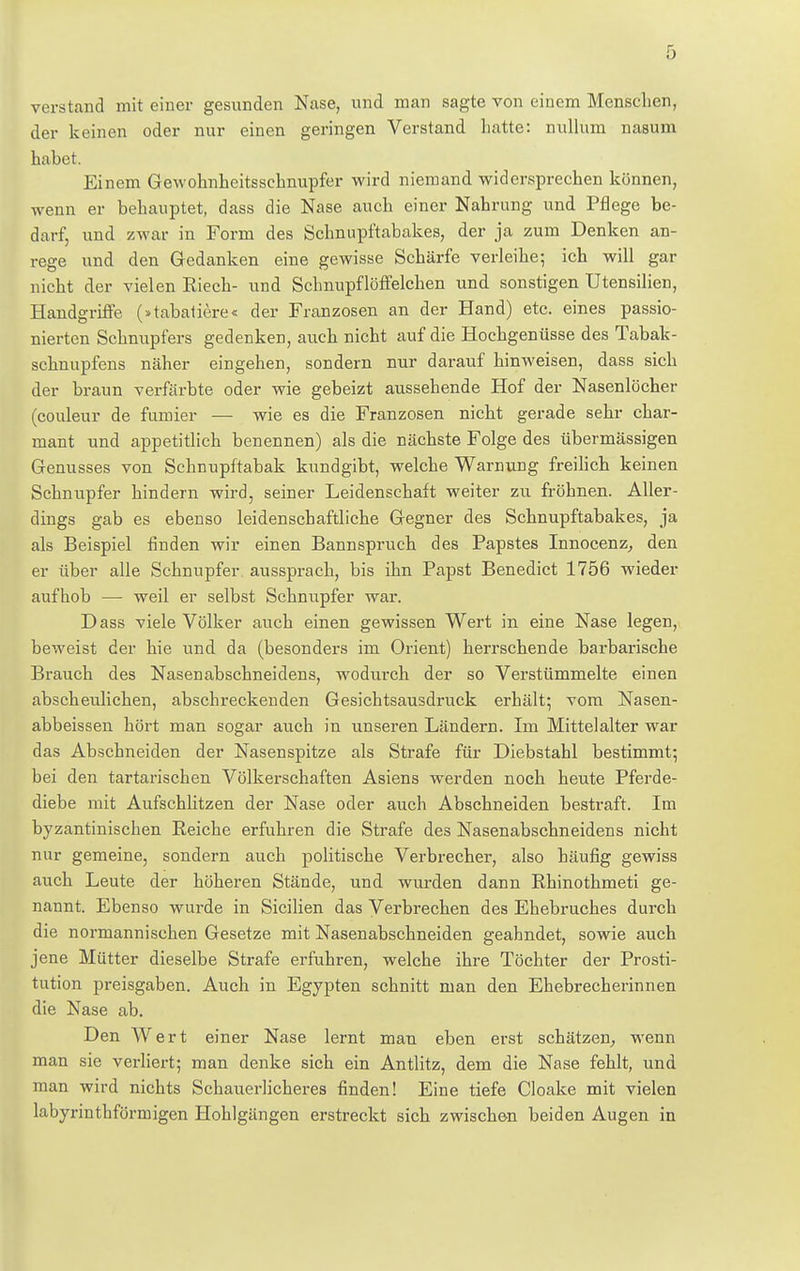 verstand mit einer gesunden Nase, und man sagte von einem Menseben, der keinen oder nur einen geringen Verstand hatte: nullum nasum habet. Einem Gewohnheitssehnupfer wird niemand widersprechen können, wenn er behauptet, dass die Nase auch einer Nahrung und Pflege be- darf, und zwar in Form des Schnupftabakes, der ja zum Denken an- rege und den Gedanken eine gewisse Schärfe verleihe; ich will gar nicht der vielen Riech- und Schnupflöffelchen und sonstigen Utensilien, Handgriffe (»tabatiere« der Franzosen an der Hand) etc. eines passio- nierten Schnupfers gedenken, auch nicht auf die Hochgenüsse des Tabak- schnupfens näher eingehen, sondern nur darauf hinweisen, dass sich der braun verfärbte oder wie gebeizt aussehende Hof der Nasenlöcher (couleur de furnier — wie es die Franzosen nicht gerade sehr char- mant und appetitlich benennen) als die nächste Folge des übermässigen Genusses von Schnupftabak kundgibt, welche Warnung freilich keinen Schnupfer hindern wird, seiner Leidenschaft weiter zu fröhnen. Aller- dings gab es ebenso leidenschaftliche Gegner des Schnupftabakes, ja als Beispiel finden wir einen Bannspruch des Papstes Innocenz, den er über alle Schnupfer aussprach, bis ihn Papst Benedict 1756 wieder aufhob —■ weil er selbst Schnupfer war. Dass viele Völker auch einen gewissen Wert in eine Nase legen, beweist der hie und da (besonders im Orient) herrschende barbarische Brauch des Nasenabschneidens, wodurch der so Verstümmelte einen abscheulichen, abschreckenden Gesichtsausdruck erhält; vom Nasen- abbeissen hört man sogar auch in unseren Ländern. Im Mittelalter war das Abschneiden der Nasenspitze als Strafe für Diebstahl bestimmt; bei den tartarischen Völkerschaften Asiens werden noch heute Pferde- diebe mit Aufschlitzen der Nase oder auch Abschneiden bestraft. Im byzantinischen Reiche erfuhren die Strafe des Nasenabschneidens nicht nur gemeine, sondern auch politische Verbrecher, also häufig gewiss auch Leute der höheren Stände, und wurden dann Rhinothmeti ge- nannt. Ebenso wurde in Sicilien das Verbrechen des Ehebruches durch die normannischen Gesetze mit Nasenabschneiden geahndet, sowie auch jene Mütter dieselbe Strafe erfuhren, welche ihre Töchter der Prosti- tution preisgaben. Auch in Egypten schnitt man den Ehebrecherinnen die Nase ab. Den Wert einer Nase lernt man eben erst schätzen, wenn man sie verliert; man denke sich ein Antlitz, dem die Nase fehlt, und man wird nichts Schauerlicheres finden! Eine tiefe Cloake mit vielen labyrinthförmigen Hohlgängen erstreckt sich zwischen beiden Augen in