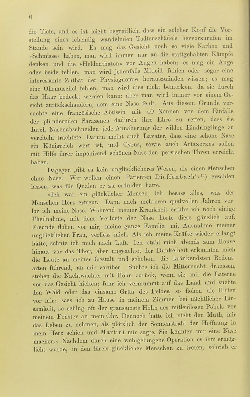 Ii die Tiefe, und es ist leicht begreiflich, dass ein solcher Kopf die Vor- stellung eines lebendig wandelnden Todtenschädels hervorzurufen im Stande sein wird. Es mag das Gesicht noch so viele Narben und »Schmisse< haben, man wird immer nur an die stattgehabten Kämpfe denken und die »Heldenthaten« vor Augen haben; es mag ein Auge oder beide fehlen, man wird jedenfalls Mitleid fühlen oder sogar eine interessante Zuthat der Physiognomie herauszufinden wissen-, es mag eine Ohrmuschel fehlen, man wird dies nicht bemerken, da sie durch das Haar bedeckt werden kann; aber man wird immer vor einem Ge- sicht zurückschaudern, dem eine Nase fehlt. Aus diesem Grunde ver- suchte eine französische Äbtissin mit 40 Nonnen vor dem Einfalle der plündernden Sarazenen dadurch ihre Ehre zu retten, dass sie durch Nasenabschneiden jede Annäherung der wilden Eindringlinge zu vereiteln trachtete. Darum meint auch Lavater, dass eine schöne Nase ein Königreich wert ist, und Cyrus, sowie auch Artaxerxes sollen mit Hilfe ihrer imponirend schönen Nase den persischen Thron erreicht haben. Dagegen gibt es kein unglücklicheres Wesen, als einen Menschen ohne Nase. Wir wollen einen Patienten Dieffenbach'sn) erzählen lassen, was für Qualen er zu erdulden hatte. »Ich war ein glücklicher Mensch, ich besass alles, was des Menschen Herz erfreut. Dann nach mehreren qualvollen Jahren ver- lor ich meine Nase. Während meiner Krankheit erfuhr ich noch einige Theilnahme, mit dem Verluste der Nase hörte diese gänzlich auf. Freunde flohen vor mir, meine ganze Familie, mit Ausnahme meiner unglücklichen Frau, verliess mich. Als ich meine Kräfte wieder erlangt hatte, sehnte ich mich nach Luft. Ich stahl mich abends zum Hause hinaus vor das Thor, aber ungeachtet der Dunkelheit erkannten mich die Leute an meiner Gestalt und schoben, die kränkendsten Piedens- arten führend, an mir vorüber. Suchte ich die Mitternacht draussen, stoben die Nachtwächter mit Hohn zurück, wenn sie mir die Laterne vor das Gesicht hielten; fuhr ich vermummt auf das Land und suchte den Wald oder das einsame Grün des Feldes, so flohen die Hirten vor mir; sass ich zu Hause in meinem Zimmer bei nächtlicher Ein- samkeit, so schlug oft der grausamste Hohn des mitleidlosen Pöbels vor meinem Fenster an mein Ohr. Dennoch hatte ich nicht den Muth, mir das Leben zu nehmen, als plötzlich der Sonnenstrahl der Hoffnung in mein Herz schien und Martini mir sagte, Sie könnten mir eine Nase machen.« Nachdem durch eine wohlgelungene Operation es ihm ermög- licht wurde, in den Kreis glücklicher Menschen zu treten, schrieb er
