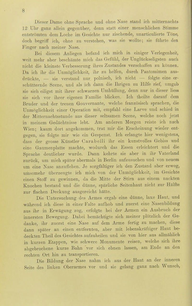 s Dieser Dame ohne Sprache und ohne Nase stand ich mitternachts 12 Uhr ganz allein gegenüber, denn statt einer menschlichen Stimme entströmten dem Loche im Gesichte nur zischende, unarticulierte Töne, doch begriff ich, ohne zu verstehen, was sie wollte; sie führte den Finger nach meiner Nase. Bei diesem Anliegen befand ich mich in einiger Verlegenheit, weit mehr aber beschämte mich das Gefühl, der Unglückseligsten auch nicht die kleinste Verbesserung ihres Zustandes verschaffen zu könneD. Da ich ihr die Unmöglichkeit, ihr zu helfen, durch Pantomimen aus- drückte, — sie verstand nur polnisch, ich nicht — folgte eine er- schütternde Scene, und als ich dann die Ihrigen zu Hilfe rief, umgab sie sich eiligst mit ihrer schwarzen Umhüllung, denn nur in dieser Hess sie sich vor ihrer eigenen Familie blicken. Ich theilte darauf dem Bruder und der treuen Gouvernante, Avelche französisch sprachen, die Unmöglichkeit einer Operation mit, empfahl eine Larve und schied in der Mitternachtsstunde aus dieser seltsamen Scene, welche noch jetzt in meinem Gedächtnisse lebt. Am anderen Morgen reiste ich nach Wien; kaum dort angekommen, trat mir die Erscheinung wieder ent- gegen, sie folgte mir wie ein Gespenst. Ich erlangte hier wenigstens, dass der grosse Künstler Carabelli ihr ein kunstvolles Gebiss und eine Gaumenplatte machte, wodurch das Essen erleichtert und die Sprache deutlicher wurde. Dann kehrte sie aber in ihr Vaterland zurück, um mich später abermals in Berlin aufzusuchen und von neuem um eine Nase anzuflehen. Je sorgfältiger ich den Zustand aber erwog, umsomehr überzeugte ich mich von der Unmöglichkeit, im Gesichte einen Stoff zu gewinnen, da die Mitte der Stirn aus einem nackten Knochen bestand und die dünne, spärliche Seitenhaut nicht zur Hälfte zur flachen Deckung ausgereicht hätte. Die Untersuchung des Armes ergab eine dünne, laxe Haut, und während ich diese in einer Falte aufhob und zuerst eine Nasenbildung aus ihr in Erwägung zog, erfolgte bei der Armen ein Ausbruch der innersten Bewegung. Dabei bemächtigte sich meiner plötzlich der Ge- danke, ihr zuerst eine Nase auf dem Arme fertig zu machen, diese dann später an einen entfernten, aber mit lebenskräftiger Haut be- deckten Theil des Gesichtes aufzuheilen und sie von hier aus allmählich in kurzen Etappen, wie schwere Monumente reisen, welche sich ihre abgebrochene kurze Bahn vor sich ebnen lassen, am Ende an den rechten Ort hin zu transportieren. Die Bildung der Nase nahm ich aus der Haut an der inneren Seite des linken Oberarmes vor und sie gelang ganz nach Wunsch,