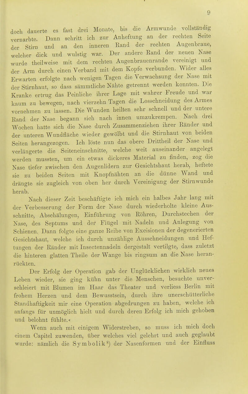 doch dauerte es fast drei Monate, bis die Armwunde vollständig vernarbte. Dann schritt ich zur Anheftung an der rechten Seite der Stirn und an den inneren Rand der rechten Augenbraue, welcher dick und wulstig war. Der andere Rand der neuen Nase wurde theilweise mit dem rechten Augenbrauenrande vereinigt und der Arm durch einen Verband mit dem Kopfe verbunden. Wider alles Erwarten erfolgte nach wenigen Tagen die Verwachsung der Nase mit der Stirnhaut, so dass sämmtliche Nähte getrennt werden konnten. Die Kranke ertrug das Peinliche ihrer Lage mit wahrer Freude und war kaum zu bewegen, nach vierzehn Tagen die Losschneidung des Armes vornehmen zu lassen. Die Wunden heilten sehr schnell und der untere Rand der Nase begann sich nach innen umzukrempen. Nach drei Wochen hatte sich die Nase durch Zusammenziehen ihrer Ränder und der unteren Wundfläche wieder gewölbt und die Stirnhaut von beiden Seiten herangezogen. Ich löste nun das obere Drittheil der Nase und verlängerte die Seiteneinschnitte, welche weit auseinander angelegt werden mussten, um ein etwas dickeres Material zu finden, zog die Nase tiefer zwischen den Augenlidern zur Gesichtshaut herab, heftete sie zu beiden Seiten mit Knopfnähten an die dünne Wand und drängte sie zugleich von oben her durch Vereinigung der Stirnwunde herab. Nach dieser Zeit beschäftigte ich mich ein halbes Jahr lang mit der Verbesserung der Form der Nase durch wiederholte kleine Aus- schnitte, Abschälungen, Einführung von Röhren, Durchstechen der Nase, des Septums und der Flügel mit Nadeln und Anlegung von Schienen. Dann folgte eine ganze Reihe von Excisionen der degenerierten Gesichtshaut, welche ich durch unzählige Ausschneidungen und Haf- tungen der Ränder mit Insectennadeln dergestalt vertilgte, dass zuletzt die hinteren glatten Theile der Wange bis ringsum an die Nase heran- rückten. Der Erfolg der Operation gab der Unglücklichen wirklich neues Leben wieder, sie ging kühn unter die Menschen, besuchte unver- schleiert mit Blumen im Haar das Theater und verliess Berlin mit frohem Herzen und dem Bewusstsein, durch ihre unerschütterliche Statthaftigkeit mir eine Operation abgedrungen zu haben, welche ich anfangs für unmöglich hielt und durch deren Erfolg ich mich gehoben und belohnt fühlte.« Wenn auch mit einigem Widerstreben, so muss ich mich doch einem Capitel zuwenden, über welches viel gelehrt und auch geglaubt wurde: nämlich die Symbolik8) der Nasenformen und der Einfluss