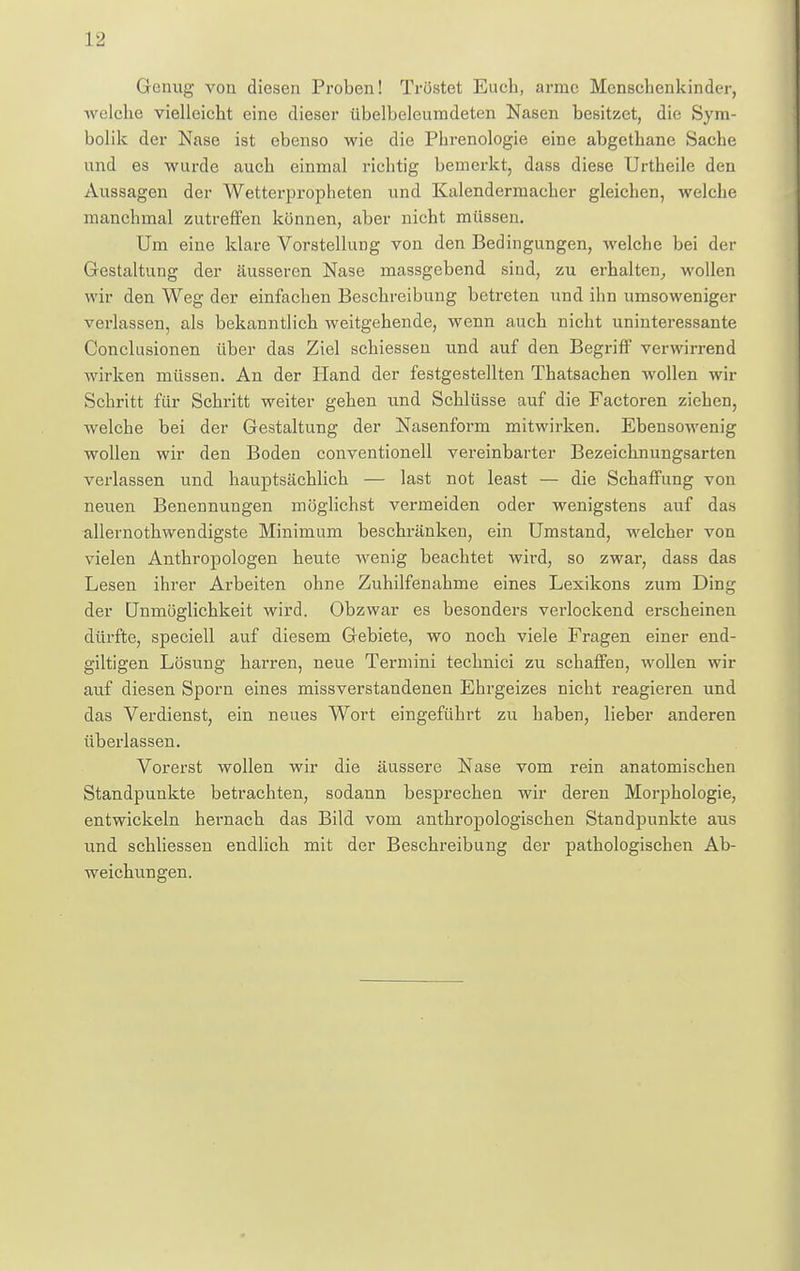 Genug von diesen Proben! Tröstet Euch, arme Menschenkinder, welche vielleicht eine dieser übelbeleumdeten Nasen besitzet, die Sym- bolik der Nase ist ebenso wie die Phrenologie eine abgethane Sache und es wurde auch einmal richtig bemerkt, dass diese Urtheile den Aussagen der Wetterpropheten und Kalendermacher gleichen, welche manchmal zutreffen können, aber nicht müssen. Um eine klare Vorstellung von den Bedingungen, welche bei der Gestaltung der äusseren Nase massgebend sind, zu erhalten, wollen wir den Weg der einfachen Beschreibung betreten und ihn umsoweniger verlassen, als bekanntlich weitgehende, wenn auch nicht uninteressante Conclusionen über das Ziel schiessen und auf den Begriff verwirrend wirken müssen. An der Hand der festgestellten Thatsachen wollen wir Schritt für Schritt weiter gehen und Schlüsse auf die Factoren ziehen, welche bei der Gestaltung der Nasenform mitwirken. Ebensowenig wollen wir den Boden conventionell vereinbarter Bezeichnungsarten verlassen und hauptsächlich — last not least — die Schaffung von neuen Benennungen möglichst vermeiden oder wenigstens auf das allernothwendigste Minimum beschränken, ein Umstand, welcher von vielen Anthropologen heute Avenig beachtet wird, so zwar, dass das Lesen ihrer Arbeiten ohne Zuhilfenahme eines Lexikons zum Ding der Unmöglichkeit wird. Obzwar es besonders verlockend erscheinen dürfte, speciell auf diesem Gebiete, wo noch viele Fragen einer end- giltigen Lösung harren, neue Termini technici zu schaffen, wollen wir auf diesen Sporn eines missverstandenen Ehrgeizes nicht reagieren und das Verdienst, ein neues Wort eingeführt zu haben, lieber anderen überlassen. Vorerst wollen wir die äussere Nase vom rein anatomischen Standpunkte betrachten, sodann besprechen wir deren Morphologie, entwickeln hernach das Bild vom anthropologischen Standpunkte aus und schliessen endlich mit der Beschreibung der pathologischen Ab- weichungen.