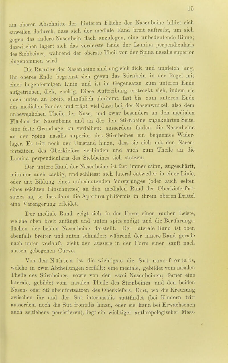 am oberen Abschnitte der hinteren Fläche der Nasenbeine bildet sich zuweilen dadurch, dass sich der mediale Rand breit auftreibt, um sich o-eo-en das andere Nasenbein flach anzulegen, eine unbedeutende Rinne; dazwischen lagert sich das vorderste Ende der Lamina perpendicularis des Siebbeines, während der oberste Theil von der Spina nasalis superior eingenommen wird. Die Ränder der Nasenbeine sind ungleich dick und ungleich lang. Ihr oberes Ende begrenzt sich gegen das Stirnbein in der Regel mit einer bogenförmigen Linie und ist im Gegensatze zum unteren Ende aufgetrieben, dick, zackig. Diese Auftreibung erstreckt sich, indem sie nach unten an Breite allmählich abnimmt, fast bis zum unteren Ende des medialen Randes und trägt viel dazu bei, der Nasenwurzel, also dem unbeweglichen Theile der Nase, und zwar besonders an den medialen Flächen der Nasenbeine und an der dem Stirnbeine zugekehrten Seite, eine feste Grundlage zu verleihen; ausserdem finden die Nasenbeine an der Spina nasalis superior des Stirnbeines ein bequemes Wider- lager. Es tritt noch der Umstand hinzu, dass sie sich mit den Nasen- fortsätzen des Oberkiefers verbinden und auch zum Theile an die Lamina perpendicularis des Siebbeines sich stützen. Der untere Rand der Nasenbeine ist fast immer dünn, zugeschärft, mitunter auch zackig, und schliesst sich lateral entweder in einer Linie, oder mit Bildung eines unbedeutenden Vorsprunges (oder auch selten eines seichten Einschnittes) an den medialen Rand des Oberkieferfort- satzes an, so dass dann die Apertura piriformis in ihrem oberen Drittel eine Verengerung erleidet. Der mediale Rand zeigt sich in der Form einer rauhen Leiste, welche oben breit anfängt und unten spitz endigt und die Berührungs- flächen der beiden Nasenbeine darstellt. Der laterale Rand ist oben ebenfalls breiter und unten schmäler; während der innere Rand gerade nach unten verläuft, zieht der äussere in der Form einer sanft nach aussen gebogenen Curve. Von den Nähten ist die wichtigste die Sut. naso-frontalis, welche in zwei Abtheilungen zerfällt: eine mediale, gebildet vom nasalen Theile des Stirnbeines, sowie von den zwei Nasenbeinen; ferner eine laterale, gebildet vom nasalen Theile des Stirnbeines und den beiden Nasen- oder Stirnbeinfortsätzen des Oberkiefers. Dort, wo die Kreuzung zwischen ihr und der Sut. internasalis stattfindet (bei Kindern tritt ausserdem noch die Sut. frontalis hinzu, oder sie kann bei Erwachsenen auch zeitlebens persistieren), liegt ein wichtiger anthropologischer Mess-