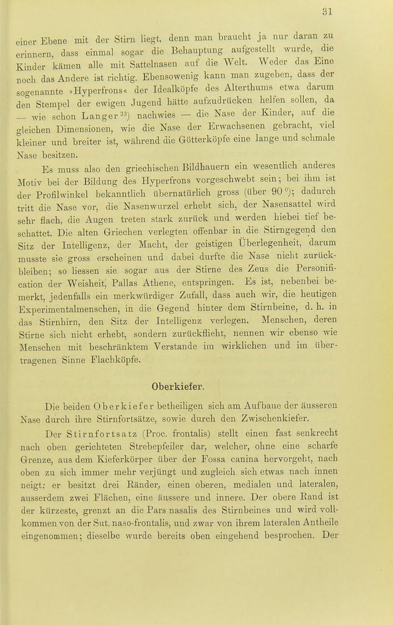 einer Ebene mit der Stirn liegt, denn man braucht ja nur daran zu erinnern, dass einmal sogar die Behauptung aufgestellt wurde, die Kinder kämen alle mit Sattelnasen auf die Welt. Weder das Eine noch das Andere ist richtig. Ebensowenig kann man zugeben, dass der sogenannte »Hyperfrons« der Idealköpfe des Alterthums etwa darum den Stempel der ewigen Jugend hätte aufzudrücken helfen sollen, da — wie schon Langer33) nachwies — die Nase der Kinder, auf die gleichen Dimensionen, wie die Nase der Erwachsenen gebracht, viel kleiner und breiter ist, während die Götterköpfe eine lange und schmale Nase besitzen. Es muss also den griechischen Bildhauern ein wesentlich anderes Motiv bei der Bildung des Hyperfrons vorgeschwebt sein; bei ihm ist der Profilwinkel bekanntlich übernatürlich gross (über 90 °); dadurch tritt die Nase vor, die Nasenwurzel erhebt sich, der Nasensattel wird sehr flach, die Augen treten stark zurück und werden hiebei tief be- schattet. Die alten Griechen verlegten offenbar in die Stirngegend den Sitz der Intelligenz, der Macht, der geistigen Überlegenheit, darum musste sie gross erscheinen und dabei durfte die Nase nicht zurück- bleiben; so Hessen sie sogar aus der Stirne des Zeus die Personifi- cation der Weisheit, Pallas Athene, entspringen. Es ist, nebenbei be- merkt, jedenfalls ein merkwürdiger Zufall, dass auch wir, die heutigen Experimentalmenschen, in die Gegend hinter dem Stirnbeine, d. h. in das Stirnhirn, den Sitz der Intelligenz verlegen. Menschen, deren Stirne sich nicht erhebt, sondern zurückflieht, nennen wir ebenso wie Menschen mit beschränktem Verstände im wirklichen und im über- tragenen Sinne Flachköpfe. Oberkiefer. Die beiden Oberkiefer betheiligen sich am Aufbaue der äusseren Nase durch ihre Stirnfortsätze, sowie durch den Zwischenkiefer. Der Stirnfortsatz (Proc. frontalis) stellt einen fast senkrecht nach oben gerichteten Strebepfeiler dar, welcher, ohne eine scharfe Grenze, aus dem Kieferkörper über der Fossa canina hervorgeht, nach oben zu sich immer mehr verjüngt und zugleich sich etwas nach innen neigt; er besitzt drei Ränder, einen oberen, medialen und lateralen, ausserdem zwei Flächen, eine äussere und innere. Der obere Rand ist der kürzeste, grenzt an die Pars nasalis des Stirnbeines und wird voll- kommen von der Sut. naso-frontalis, und zwar von ihrem lateralen Antheile eingenommen; dieselbe wurde bereits oben eingehend besprochen. Der