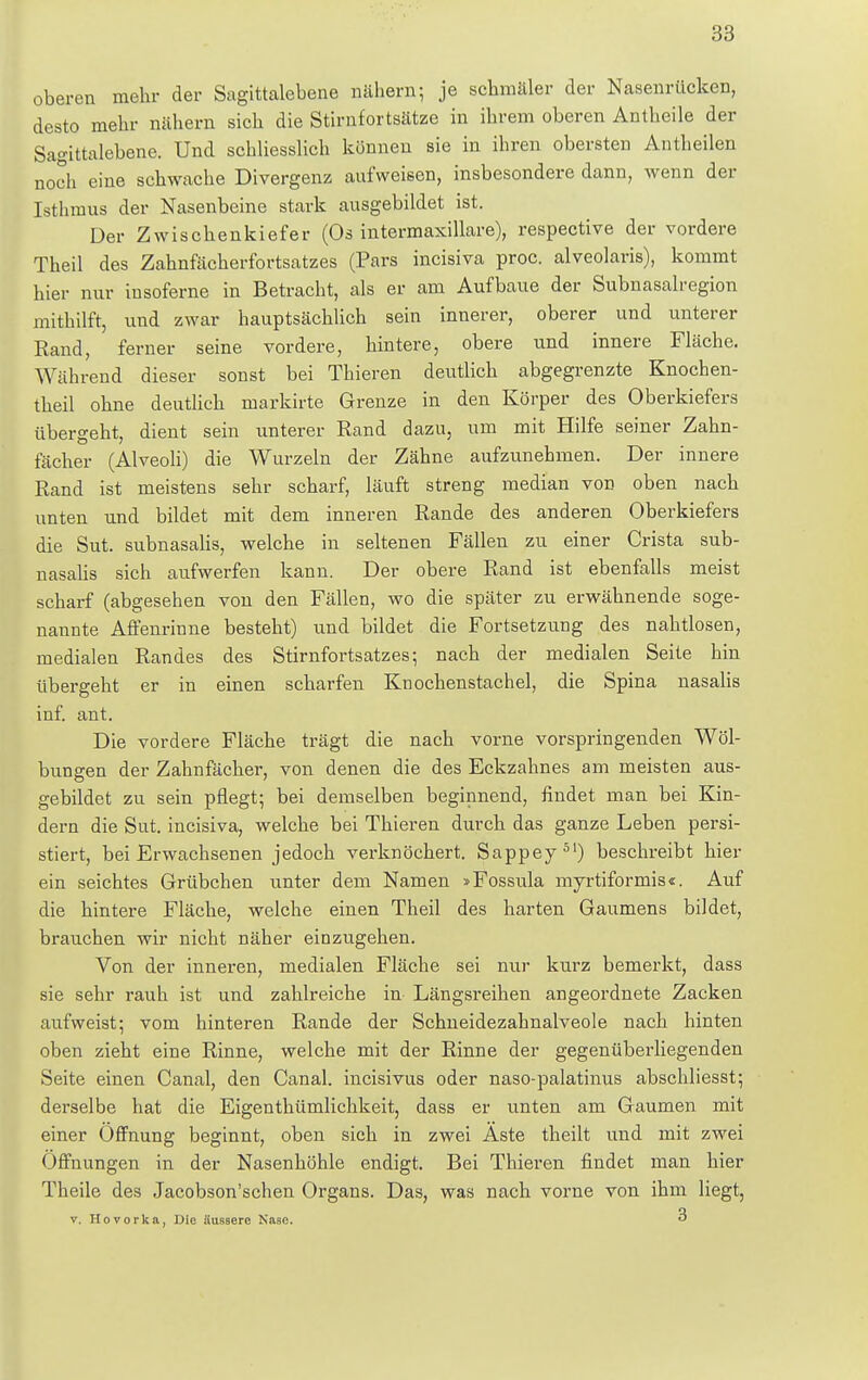 oberen mehr der Sagittalebene nähern; je schmäler der Nasenrücken, desto mehr nähern sich die Stirnfortsätze in ihrem oberen Antheile der Sagittalebene. Und schliesslich können sie in ihren obersten Antheilen noch eine schwache Divergenz aufweisen, insbesondere dann, wenn der Isthmus der Nasenbeine stark ausgebildet ist. Der Zwischenkiefer (Os intermaxillare), respective der vordere Theil des Zahnfächerfortsatzes (Pars incisiva proc. alveolaris), kommt hier nur insoferne in Betracht, als er am Aufbaue der Subnasalregion mithilft, und zwar hauptsächlich sein innerer, oberer und unterer Rand, ferner seine vordere, hintere, obere und innere Fläche. Während dieser sonst bei Thieren deutlich abgegrenzte Knochen- theil ohne deutlich markirte Grenze in den Körper des Oberkiefers übergeht, dient sein unterer Rand dazu, um mit Hilfe seiner Zahn- fächer (Alveoli) die Wurzeln der Zähne aufzunehmen. Der innere Rand ist meistens sehr scharf, läuft streng median von oben nach unten nnd bildet mit dem inneren Rande des anderen Oberkiefers die Sut. subnasalis, welche in seltenen Fällen zu einer Crista sub- nasalis sich aufwerfen kann. Der obere Rand ist ebenfalls meist scharf (abgesehen von den Fällen, wo die später zu erwähnende soge- nannte Affenrinne besteht) und bildet die Fortsetzung des nahtlosen, medialen Randes des Stirnfortsatzes; nach der medialen Seite hin übergeht er in einen scharfen Knochenstachel, die Spina nasalis inf. ant. Die vordere Fläche trägt die nach vorne vorspringenden Wöl- bungen der Zahnfächer, von denen die des Eckzahnes am meisten aus- gebildet zu sein pflegt; bei demselben beginnend, findet man bei Kin- dern die Sut. incisiva, welche bei Thieren durch das ganze Leben persi- stiert, bei Erwachsenen jedoch verknöchert. Sappey31) beschreibt hier ein seichtes Grübchen unter dem Namen »Fossula myrtiformis«. Auf die hintere Fläche, welche einen Theil des harten Gaumens bildet, brauchen wir nicht näher einzugehen. Von der inneren, medialen Fläche sei nur kurz bemerkt, dass sie sehr rauh ist und zahlreiche in Längsreihen angeordnete Zacken aufweist; vom hinteren Rande der Schneidezahnalveole nach hinten oben zieht eine Rinne, welche mit der Rinne der gegenüberliegenden Seite einen Canal, den Canal. incisivus oder naso-palatinus abschliesst; derselbe hat die Eigentümlichkeit, dass er unten am Gaumen mit einer Öffnung beginnt, oben sich in zwei Aste theilt und mit zwei Offnungen in der Nasenhöhle endigt. Bei Thieren findet man hier Theile des Jacobson'schen Organs. Das, was nach vorne von ihm liegt, v. Hovorka, Die äussere Nase. 3