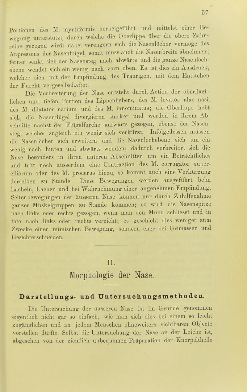 Portionen des M. myrtiformis herbeigeführt xmä mittelst einer Be- wegung unterstützt, durch welche die Oberlippe über die obere Zahn- reihe gezogen wird; dabei verengern sich die Nasenlöcher vermöge des Anpressens der Nasenflügel, somit muss auch die Nasen breite abnehmen; ferner senkt sich der Nasensteg nach abwärts und die ganze Nasenloch- ebene wendet sich ein wenig nach vom oben. Es ist dies ein Ausdruck, welcher sich mit der Empfindung des Traurigen, mit dem Entstehen der Furcht vergesellschaftet. Die Verbreiterung der Nase entsteht durch Action der oberfläch- lichen und tiefen Portion des Lippenhebers, des M. levator alae nasi, des M. dilatator narium und des M. innominatus; die Oberlippe hebt sich, die Nasenflügel divergieren stärker und werden in ihrem Ab- schnitte nächst der Flügelfurche aufwärts gezogen, ebenso der Nasen- steg, welcher zugleich ein wenig sich verkürzt. Infolgedessen müssen die Nasenlöcher sich erweitern und die Nasenlochebene sich um ein wenig nach hinten und abwärts wenden; dadurch verbreitert sich die Nase besonders in ihren unteren Abschnitten um ein Beträchtliches und tritt noch ausserdem eine Contraction des M. corrugator super- ciliorum oder des M. procerus hinzu, so kommt auch eine Verkürzung derselben zu Stande. Diese Bewegungen werden ausgeführt beim Lächeln, Lachen und bei Wahrnehmung einer angenehmen Empfindung. Seitenbewegungen der äusseren Nase können nur durch Zuhilfenahme ganzer Muskelgruppen zu Stande kommen; so wird die Nasenspitze nach links oder rechts gezogen, wenn man den Mund schliesst und in toto nach links oder rechts verzieht; es geschieht dies weniger zum Zwecke einer mimischen Bewegung, sondern eher bei Grimassen und Gesichterschneiden. II. Morphologie der Nase. Darstellungs- und Untersuchungsmethoden. Die Untersuchung der äusseren Nase ist im Grunde genommen eigentlich nicht gar so einfach, wie man sich dies bei einem so leicht zugänglichen und an jedem Menschen ohneweiters sichtbaren Objecte vorstellen dürfte. Selbst die Untersuchung der Nase an der Leiche ist, abgesehen von der ziemlich unbequemen Präparation der Knorpeltheile