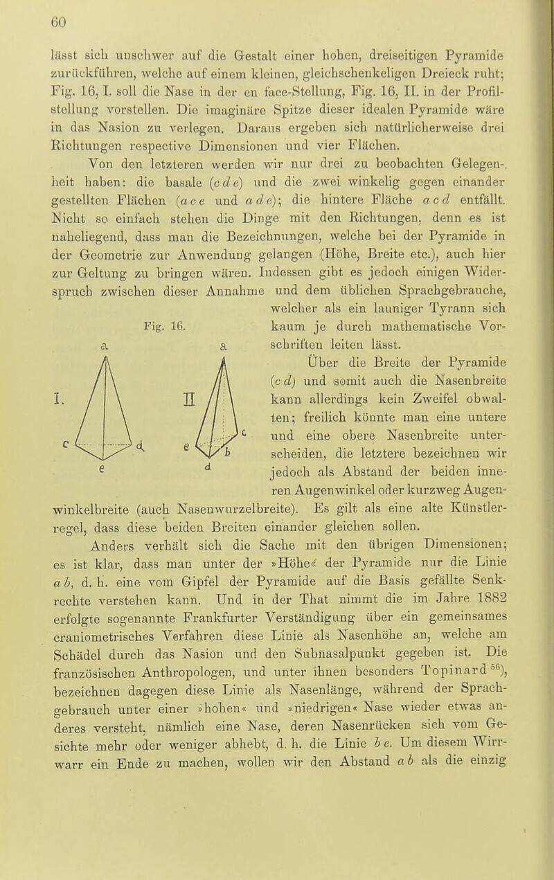 Fig. 16. I lasst sieh unschwer auf die Gestalt einer hohen, dreiseitigen Pyramide zurückfuhren, welche auf einem kleinen, gleichschenkeligen Dreieck ruht; Fig. 16, I. soll die Nase in der en face-Stellung, Fig. 16, II. in der Profil- stellung vorstellen. Die imaginäre Spitze dieser idealen Pyramide wäre in das Nasion zu verlegen. Daraus ergeben sich natürlicherweise drei Richtungen respective Dimensionen und vier Flächen. Von den letzteren werden wir nur drei zu beobachten Gelegen-, heit haben: die basale (ede) und die zwei winkelig gegen einander gestellten Flächen (ace und ade); die hintere Fläche aed entfällt. Nicht so einfach stehen die Dinge mit den Richtungen, denn es ist naheliegend, dass man die Bezeichnungen, welche bei der Pyramide in der Geometrie zur Anwendung gelangen (Höhe, Breite etc.), auch hier zur Geltung zu bringen wären. Indessen gibt es jedoch einigen Wider- spruch zwischen dieser Annahme und dem üblichen Sprachgebrauche, welcher als ein launiger Tyrann sich kaum je durch mathematische Vor- schriften leiten lässt. Über die Breite der Pyramide (c d) und somit auch die Nasenbreite kann allerdings kein Zweifel obwal- ten-, freilich könnte man eine untere und eine obere Nasenbreite unter- scheiden, die letztere bezeichnen wir e d jedoch als Abstand der beiden inne- ren Augenwinkel oder kurzweg Augen- winkelbreite (auch Nasenwurzelbreite). Es gilt als eine alte Künstler- rege], dass diese beiden Breiten einander gleichen sollen. Anders verhält sich die Sache mit den übrigen Dimensionen; es ist klar, dass man unter der »Höhe« der Pyramide nur die Linie a b, d. h. eine vom Gipfel der Pyramide auf die Basis gefällte Senk- rechte verstehen kann. Und in der That nimmt die im Jahre 1882 erfolgte sogenannte Frankfurter Verständigung über ein gemeinsames craniometrisches Verfahren diese Linie als Nasenhöhe an, welche am Schädel durch das Nasion und den Subnasalpunkt gegeben ist. Die französischen Anthropologen, und unter ihnen besonders Topinard oG), bezeichnen dagegen diese Linie als Nasenlänge, während der Sprach- gebrauch unter einer »hohen« und »niedrigen« Nase wieder etwas an- deres versteht, nämlich eine Nase, deren Nasenrücken sich vom Ge- sichte mehr oder weniger abhebt, d.h. die Linie b e. Um diesem Wirr- warr ein Ende zu machen, wollen wir den Abstand ab als die einzig