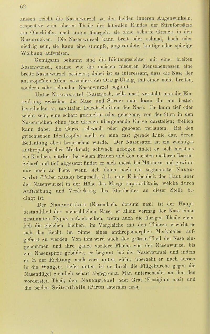 aussen reicht die Nasenwurzel zu den beiden inneren Augenwinkeln, respective zum oberen Theile des lateralen Randes der Stirnfortsätze am Oberkiefer, nach unten übergeht sie ohne scharfe Grenze in den Nasenrücken. Die Nasenwurzel kann breit oder schmal, hoch oder niedrig sein, sie kann eine stumpfe, abgerundete, kantige oder spitzige Wölbung aufweisen. Genügsam bekannt sind die Idiotengesichter mit einer breiten Nasenwurzel, ebenso wie die meisten niederen Menschenrassen eine breite Nasenwurzel besitzen; dabei ist es interessant, dass die Na6e der anthropoiden Affen, besonders des Orang-Utang, mit einer nicht breiten, sondern sehr schmalen Nasenwurzel beginnt. Unter Nasensattel (Nasenjoch, sella nasi) versteht man die Ein- senkung zwischen der Nase und Stirne; man kann ihn am besten beurtheilen an sagittalen Durchschnitten der Nase. Er kann tief oder seicht sein, eine scharf geknickte oder gebogene, von der Stirn in den Nasenrücken ohne jede Grenze übergehende Curve darstellen; freilich kann dabei die Curve schwach oder gebogen verlaufen. Bei den griechischen Idealköpfen stellt er eine fast gerade Linie dar, deren Bedeutung oben besprochen wurde. Der Nasensattel ist ein wichtiges anthropologisches Merkmal; schwach gebogen rindet er sich meistens bei Kindern, stärker bei vielen Frauen und den meisten niederen Rassen. Scharf und tief abgesetzt findet er sich meist bei Männern und gewinnt nur noch an Tiefe, wenn sich ihnen noch ein sogenannter Nasen- wulst (Tuber nasale) beigesellt, d. h. eine Erhabenheit der Haut über der Nasenwurzel in der Höhe des Margo supraorbitalis, welche durch Auftreibung und Verdickung des Stirnbeines an dieser Stelle be- dingt ist. Der Nasenrücken (Nasendach, dorsum nasi) ist der Haupt- bestandteil der menschlichen Nase, er allein vermag der Nase einen bestimmten Typus aufzudrücken, wenn auch die übrigen Theile ziem- lich die gleichen bleiben; im Vergleiche mit den Thieren erwirbt er sich das Recht, im Sinne eines anthropomorphen Merkmales auf- gefasst zu werden. Von ihm wird auch der grösste Theil der Nase ein- genommen und ihre ganze vordere Fläche von der Nasenwurzel bis zur Nasenspitze gebildet; er beginnt bei der Nasenwurzel und indem er in der Richtung nach vorn unten zieht, übergeht er nach aussen in die Wangen; tiefer unten ist er durch die Flügelfurche gegen die Nasenflügel ziemlich scharf abgegrenzt. Man unterscheidet an ihm den vordersten Theil, den Nasengiebel oder Grat (Fastigium nasi) und die beiden Seitentheile (Partes laterales nasi).