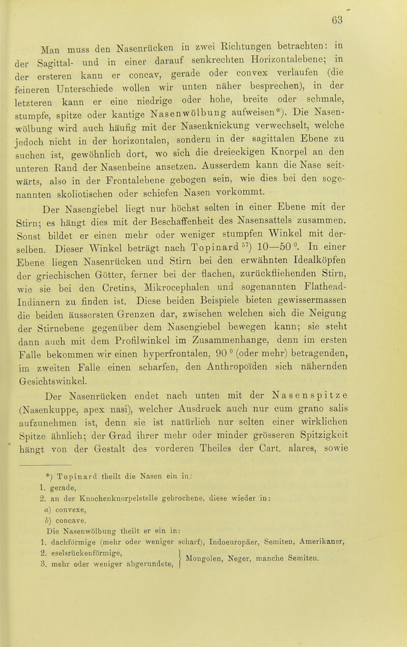 Man muss den Nasenrücken in zwei Richtungen betrachten: in der Sagittal- und in einer darauf senkrechten Horizontalebene; in der ersteren kann er concav, gerade oder convex verlaufen (die feineren Unterschiede wollen wir unten näher besprechen), in der letzteren kann er eine niedrige oder hohe, breite oder schmale, stumpfe, spitze oder kantige Nasenwölbung aufweisen*). Die Nasen- wölbung wird auch häufig mit der Nasenknickung verwechselt, welche jedoch nicht in der horizontalen, sondern in der sagittalen Ebene zu suchen ist, gewöhnlich dort, wo sich die dreieckigen Knorpel an den unteren Rand der Nasenbeine ansetzen. Ausserdem kann die Nase seit- wärts, also in der Frontalebene gebogen sein, wie dies bei den soge- nannten skoliotischen oder schiefen Nasen vorkommt. Der Nasengiebel liegt nur höchst selten in einer Ebene mit der Stirn; es hängt dies mit der Beschaffenheit des Nasensattels zusammen. Sonst bildet er einen mehr oder weniger stumpfen Winkel mit der- selben. Dieser Winkel beträgt nach Topinard57) 10—50°. In einer Ebene liegen Nasenrücken und Stirn bei den erwähnten Idealköpfen der griechischen Götter, ferner bei der dachen, zurückfliehenden Stirn, wie sie bei den Cretins, Mikrocephalen und sogenannten Flathead- Indianern zu finden ist. Diese beiden Beispiele bieten gewissermassen die beiden äussersten Grenzen dar, zwischen welchen sich die Neigung der Stirnebene gegenüber dem Nasengiebel bewegen kann; sie steht dann auch mit dem Profilwinkel im Zusammenhange, denn im ersten Falle bekommen wir einen hyperfrontalen, 90 0 (oder mehr) betragenden, im zweiten Falle einen scharfen, den Anthropoiden sich nähernden Gesichtswinkel. Der Nasenrücken endet nach unten mit der Nasenspitze (Nasenkuppe, apex nasi), welcher Ausdruck auch nur cum grano salis aufzunehmen ist, denn sie ist natürlich nur selten einer wirklichen Spitze ähnlich; der Grad ihrer mehr oder minder grösseren Spitzigkeit hängt von der Gestalt des vorderen Theiles der Cart. alares, sowie *) Topinard tbeilt die Nasen ein in: 1. gerade, 2. an der Knochenknorpelstelle gebrochene, diese wieder in: a) convexe, b) concave. Die Nasenwölbung theilt er ein in: 1. dachförmige (mehr oder weniger scharf), Indoeuropäer, Semiten, Amerikaner, 2. eselsrüekenförmige, , Mongolen, Neger, manche Semiten. 5. mehr oder weniger abgerundete, 1
