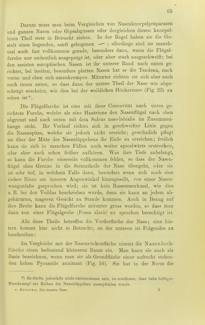 Darum muss man beim Vergleichen von Nasenknorpelpräparaten und ganzen Nasen oder Gipsabgüssen oder dergleichen diesen knorpel- losen Theil stets in Betracht ziehen. In der Regel haben sie die Ge- stalt eines liegenden, sanft gebogenen — ; allerdings sind sie manch- mal auch fast vollkommen gerade, besonders dann, wenn die Flügel- furche nur undeutlich ausgeprägt ist, oder aber stark ausgeschweift; bei den meisten europäischen Nasen ist ihr unterer Rand nach unten ge- richtet, bei breiten, besonders platten Nasen hat er die Tendenz, nach vorne und oben sich umzukrempen. Mitunter richten sie sich aber auch nach innen unten, so dass dann der untere Theil der Nase wie abge- schrägt erscheint, wie dies bei der weiblichen Höckernase (Fig. 23) zu sehen ist*). Die Flügelfurche ist eine mit ihrer Concavität nach unten ge- richtete Furche, welche als eine Hautrinne den Nasenflügel nach oben abgrenzt und nach unten mit dem Sulcus naso-labialis im Zusammen- hange steht. Ihr Verlauf richtet sich in geschweifter Linie gegen die Nasenspitze, welche sie jedoch nicht erreicht; gewöhnlich pflegt sie über der Mitte des Nasenläppchens ihr Ende zu erreichen; freilich kann sie sich in manchen Fällen noch weiter apicalwärts erstrecken, oder aber auch schon früher aufhören. Was ihre Tiefe anbelangt, so kann die Furche einerseits vollkommen fehlen, so dass der Nasen- flügel ohne Grenze in die Seitentheile der Nase übergeht, oder sie ist sehr tief, in welchem Falle dann, besonders wenn sich noch eine tiefere Rinne am inneren Augenwinkel hinzugesellt, von einer Nasen- wangenfalte gesprochen wird; sie ist kein Rassenmerkmal, wie dies z. B. bei den Veddas beschrieben wurde, denn sie kann an jedem ab- gehärmten, mageren Gesicht zu Stande kommen. Auch in Bezug auf ihre Breite kann die Flügelfurche mitunter gross werden, so dass man dann von einer Flügelgrube (Fossa alaris) zu sprechen berechtigt ist. Alle diese Theile betreffen die Vorderfläche der Nase; eine hin- tere kommt hier nicht in Betracht; an der unteren ist Folgendes zu beschreiben: Im Vergleiche mit der Nasenrückenfläche nimmt die Nasenloch- fläche einen bedeutend kleineren Raum ein. Man kann sie auch als Basis bezeichnen, wenn man sie als Grundfläche einer aufrecht stehen- den hohen Pyramide annimmt (Fig. 16). Sie hat in der Norm die *) Es dürfte jedenfalls nicht uninteressant sein, zu erwähnen, dass beim heftigen Niesskrampf ein Eeiben der NasenLäppchen anempfohlen wurde. v. Flovorka, Die äussere Nase. 5