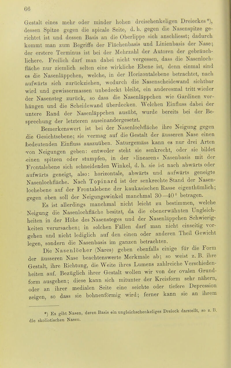 Gestalt eines mehr oder minder hoben dreischenkeligen Dreieckes*), dessen Spitze gegen die apieale Seite, d. h. gegen die Nasenspitze ge- richtet ist und dessen Basis an die Oberlippe sich anschliesst; dadurch kommt man zum Begriffe der Flächenbasis und Linienbasis der Nase; der erstere Terminus ist bei der Mehrzahl der Autoren der gebräuch- lichere. Freilich darf man dabei nicht vergessen, dass die Nasenioch- fläche nur ziemlich selten eine wirkliche Ebene ist, denn einmal sind es die Nasenläppchen, welche, in der Horizontal ebene betrachtet, nach aufwärts sich zurückziehen, wodurch die Nasenscheidewand sichtbar wird und gewissermassen unbedeckt bleibt, ein anderesmal tritt wieder der Nasensteg zurück, so dass die Nasenläppchen wie Gardinen vor- hängen und die Scheidewand überdecken. Welchen Einfluss dabei der untere Rand der Nasenläppchen ausübt, wurde bereits bei der Be- sprechung der letzteren auseinandergesetzt. Bemerkenswert ist bei der Nasenlochfläche ihre Neigung gegen die Gesichtsebene; sie vermag auf die Gestalt der äusseren Nase einen bedeutenden Einfluss auszuüben. Naturgemäss kann es nur drei Arten -von Neigungen geben: entweder steht sie senkrecht, oder sie bildet •einen spitzen oder stumpfen, in der »linearen« Nasenbasis mit der Frontalebene sich schneidenden Winkel, d. h. sie ist nach abwärts oder aufwärts geneigt, also: horizontale, abwärts und aufwärts geneigte Nasenlochfläche. Nach Topinard ist der senkrechte Stand der Nasen- lochebene auf der Frontalebene der kaukasischen Rasse eigenthümlich; gegen oben soll der Neigungswinkel manchmal 30 -40° betragen. Es ist allerdings manchmal nicht leicht zu bestimmen, welche Neigung die Nasenlochfläche besitzt, da die obenerwähnten Ungleich- heiten in der Höhe des Nasensteges und der Nasenläppchen Schwierig- keiten verursachen; in solchen Fällen darf man nicht einseitig vor- gehen und nicht lediglich auf den einen oder anderen Theil Gewicht legen, sondern die Nasenbasis im ganzen betrachten. Die Nasenlöcher (Naresj geben ebenfalls einige für die Form der äusseren Nase beachtenswerte Merkmale ab; so weist z.B. ihre Gestalt, ihre Richtung, die Weite ihres Lumens zahlreiche Verschieden- heiten auf. Bezüglich ihrer Gestalt wollen wir von der ovalen Grund- form ausgehen; diese kann sich mitunter der Kreisform sehr nähern, oder an ihrer medialen Seite eine seichte oder tiefere Depression zeigen, so dass sie bohnenförmig wird; ferner kann sie an ihrem *) Es gibt Nasen, deren Basis ein ungleicbschenkeliges Dreieck darstellt, so z. B. die skoliotischen Nasen.
