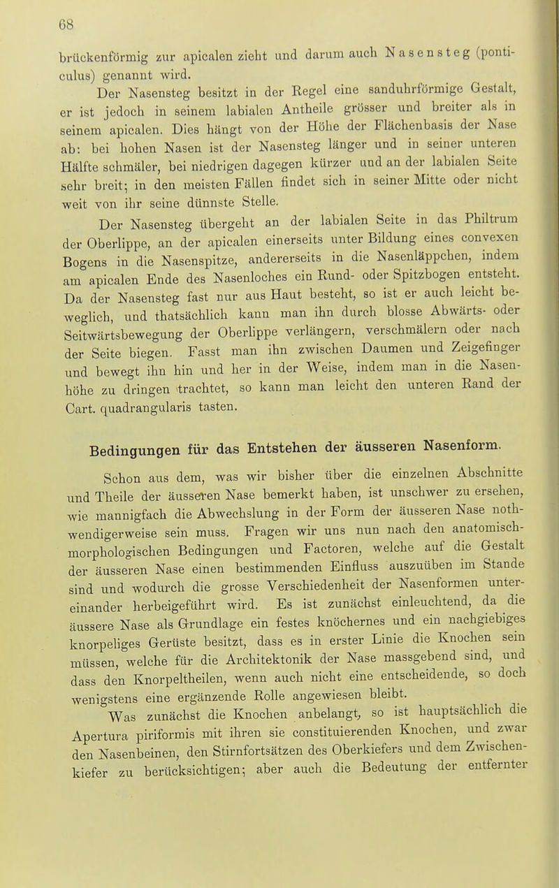 G8 brückenförmig zur apicalen zieht und darum auch Nasensteg (ponti- culus) genannt wird. Der Nasensteg besitzt in der Regel eine sanduhrförmige Gestalt, er ist jedoch in seinem labialen Antheile grösser und breiter als in seinem apicalen. Dies hängt von der Höhe der Flächenbasis der Nase ab: bei hohen Nasen ist der Nasensteg länger und in seiner unteren Hälfte schmäler, bei niedrigen dagegen kürzer and an der labialen Seite sehr breit-, in den meisten Fällen findet sich in seiner Mitte oder nicht weit von ihr seine dünnste Stelle. Der Nasensteg übergeht an der labialen Seite in das Philtrum der Oberlippe, an der apicalen einerseits unter Bildung eines convexen Bogens in die Nasenspitze, andererseits in die Nasenläppchen, indem am apicalen Ende des Nasenloches ein Rund- oder Spitzbogen entsteht. Da der Nasensteg fast nur aus Haut besteht, so ist er auch leicht be- weglich, und thatsächlich kann man ihn durch blosse Abwärts- oder Seitwärtsbewegung der Oberlippe verlängern, verschmälern oder nach der Seite biegen. Fasst man ihn zwischen Daumen und Zeigefinger und bewegt ihn hin und her in der Weise, indem man in die Nasen- höhe zu dringen trachtet, so kann man leicht den unteren Rand der Cart. quadrangularis tasten. Bedingungen für das Entstehen der äusseren Nasenform. Schon aus dem, was wir bisher über die einzelnen Abschnitte und Theile der äusseren Nase bemerkt haben, ist unschwer zu ersehen, wie mannigfach die Abwechslung in der Form der äusseren Nase noth- wendigerweise sein muss. Fragen wir uns nun nach den anatomisch- morphologischen Bedingungen und Factoren, welche auf die Gestalt der äusseren Nase einen bestimmenden Einfluss auszuüben im Stande sind und wodurch die grosse Verschiedenheit der Nasenformen unter- einander herbeigeführt wird. Es ist zunächst einleuchtend, da die äussere Nase als Grundlage ein festes knöchernes und ein nachgiebiges knorpeliges Gerüste besitzt, dass es in erster Linie die Knochen sein müssen, welche für die Architektonik der Nase massgebend sind, und dass den Knorpeltheilen, wenn auch nicht eine entscheidende, so doch wenigstens eine ergänzende Rolle angewiesen bleibt. Was zunächst die Knochen anbelangt, so ist hauptsächlich die Apertura piriformis mit ihren sie constituierenden Knochen, und zwar den Nasenbeinen, den Stirnfortsätzen des Oberkiefers und dem Zwischen- kiefer zu berücksichtigen; aber auch die Bedeutung der entfernter