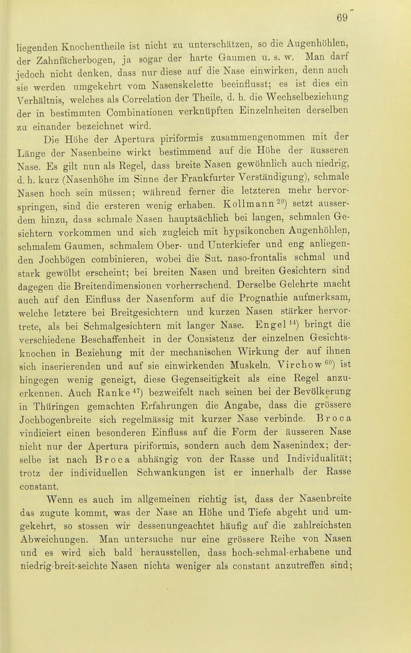 liegenden Knochentheile ist nicht zu unterschätzen, so die Augenhöhlen, der Zahnfächerbogen, ja sogar der harte Gaumen u. s. w. Man darf jedoch nicht denken, dass nur diese auf die Nase einwirken, denn auch sie werden umgekehrt vom Nasenskelette beeinflusst; es ist dies ein Verhältnis, welches als Correlation der Theile, d. h. die Wechselbeziehung der in bestimmten Combinationen verknüpften Einzelnheiten derselben zu einander bezeichnet wird. Die Höhe der Apertura piriformis zusammengenommen mit der Länge der Nasenbeine wirkt bestimmend auf die Höhe der äusseren Nase. Es gilt nun als Regel, dass breite Nasen gewöhnlich auch niedrig, d. h. kurz (Nasenhöhe im Sinne der Frankfurter Verständigung), schmale Nasen hoch sein müssen; während ferner die letzteren mehr hervor- springen, sind die ersteren wenig erhaben. Kollmann29) setzt ausser- dem hinzu, dass schmale Nasen hauptsächlich bei langen, schmalen Ge- sichtern vorkommen und sich zugleich mit hypsikonchen Augenhöhlen, schmalem Gaumen, schmalem Ober- und Unterkiefer und eng anliegen- den Jochbögen combinieren, wobei die Sut. naso-frontalis schmal und stark gewölbt erscheint; bei breiten Nasen und breiten Gesichtern sind dagegen die Breitendimensiouen vorherrschend. Derselbe Gelehrte macht auch auf den Einfluss der Nasenform auf die Prognathie aufmerksam, welche letztere bei Breitgesichtern und kurzen Nasen stärker hervor- trete, als bei Schmalgesichtern mit langer Nase. Engel14) bringt die verschiedene Beschaffenheit in der Consistenz der einzelnen Gesichts- knochen in Beziehung mit der mechanischen Wirkung der auf ihnen sich inserierenden und auf sie einwirkenden Muskeln. Virchow60) ist hingegen wenig geneigt, diese Gegenseitigkeit als eine Regel anzu- erkennen. Auch Ranke47) bezweifelt nach seinen bei der Bevölkerung in Thüringen gemachten Erfahrungen die Angabe, dass die grössere Jochbogenbreite sich regelmässig mit kurzer Nase verbinde. Broca vindiciert einen besonderen Einfluss auf die Form der äusseren Nase nicht nur der Apertura piriformis, sondern auch dem Nasenindex; der- selbe ist nach Broca abhängig von der Rasse und Individualität; trotz der individuellen Schwankungen ist er innerhalb der Rasse constant. Wenn es auch im allgemeinen richtig ist, dass der Nasenbreite das zugute kommt, was der Nase an Höhe und Tiefe abgeht und um- gekehrt, so stossen wir dessenungeachtet häufig auf die zahlreichsten Abweichungen. Man untersuche nur eine grössere Reihe von Nasen und es wird sich bald herausstellen, dass hoch-schmal-erhabene und niedrig-breit-seichte Nasen nichts weniger als constant anzutreffen sind;
