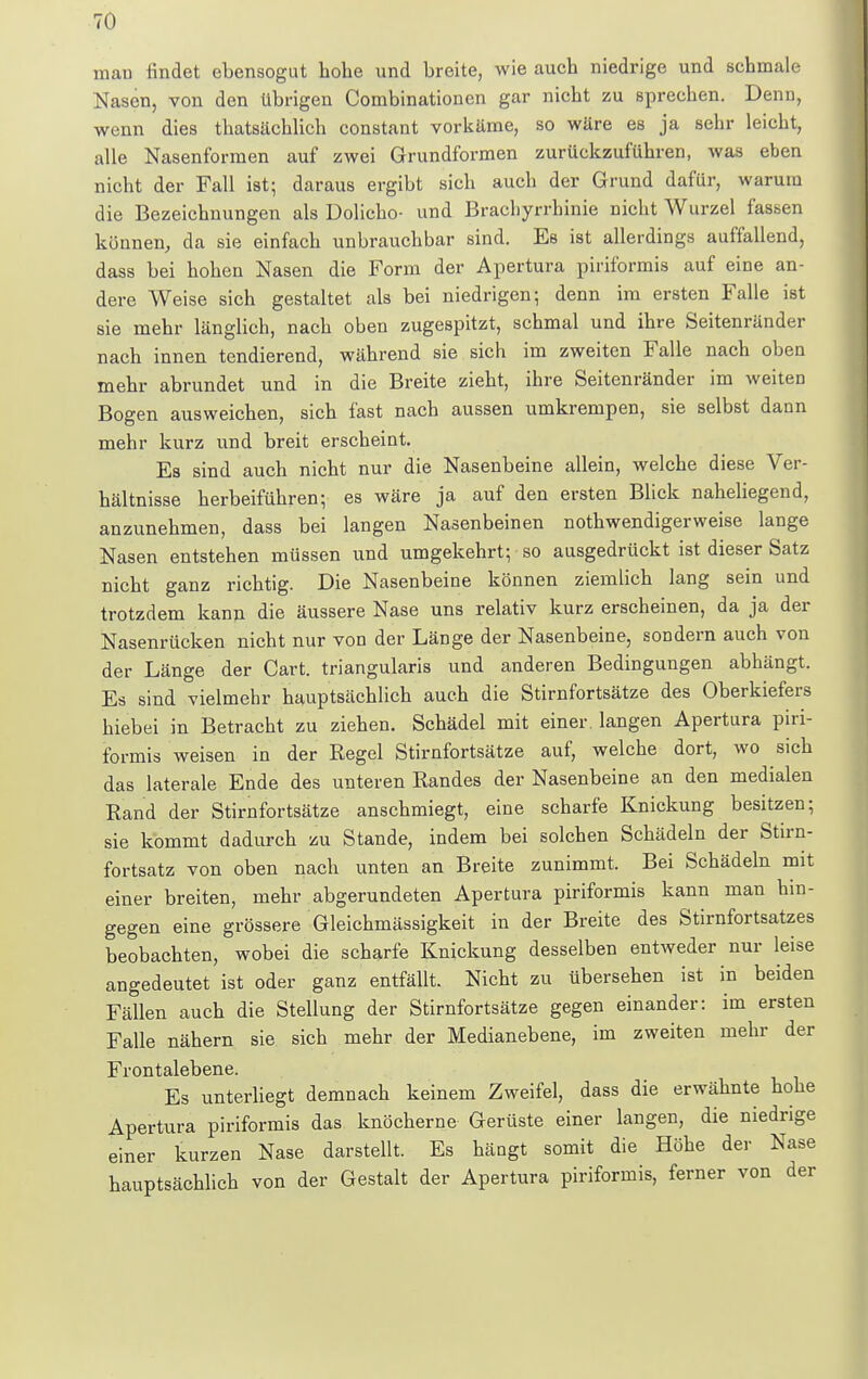 man findet ebensogut hohe und breite, wie auch niedrige und schmale Nasen, von den übrigen Combinationen gar nicht zu sprechen. Denn, wenn dies thatsächlich constant vorkäme, so wäre es ja sehr leicht, alle Nasenformen auf zwei Grundformen zurückzuführen, was eben nicht der Fall ist; daraus ergibt sich auch der Grund dafür, warum die Bezeichnungen als Dolicho- und Brachyrrhinie nicht Wurzel fassen können, da sie einfach unbrauchbar sind. Es ist allerdings auffallend, dass bei hohen Nasen die Form der Apertura piriformis auf eine an- dere Weise sich gestaltet als bei niedrigen; denn im ersten Falle ist sie mehr länglich, nach oben zugespitzt, schmal und ihre Seitenränder nach innen tendierend, während sie sich im zweiten Falle nach oben mehr abrundet und in die Breite zieht, ihre Seitenränder im weiten Bogen ausweichen, sich fast nach aussen umkrempen, sie selbst dann mehr kurz und breit erscheint. Es sind auch nicht nur die Nasenbeine allein, welche diese Ver- hältnisse herbeiführen; es wäre ja auf den ersten Blick naheliegend, anzunehmen, dass bei langen Nasenbeinen notwendigerweise lange Nasen entstehen müssen und umgekehrt; so ausgedrückt ist dieser Satz nicht ganz richtig. Die Nasenbeine können ziemlich lang sein und trotzdem kann die äussere Nase uns relativ kurz erscheinen, da ja der Nasenrücken nicht nur von der Länge der Nasenbeine, sondern auch von der Länge der Cart. triangularis und anderen Bedingungen abhängt. Es sind vielmehr hauptsächlich auch die Stirnfortsätze des Oberkiefers hiebei in Betracht zu ziehen. Schädel mit einer, langen Apertura piri- formis weisen in der Regel Stirnfortsätze auf, welche dort, wo sich das laterale Ende des unteren Bandes der Nasenbeine an den medialen Rand der Stirnfortsätze anschmiegt, eine scharfe Knickung besitzen; sie kommt dadurch zu Stande, indem bei solchen Schädeln der Stirn- fortsatz von oben nach unten an Breite zunimmt. Bei Schädeln mit einer breiten, mehr abgerundeten Apertura piriformis kann man hin- gegen eine grössere Gleichmässigkeit in der Breite des Stirnfortsatzes beobachten, wobei die scharfe Knickung desselben entweder nur leise angedeutet ist oder ganz entfällt. Nicht zu übersehen ist in beiden Fällen auch die Stellung der Stirnfortsätze gegen einander: im ersten Falle nähern sie sich mehr der Medianebene, im zweiten mehr der Frontalebene. Es unterliegt demnach keinem Zweifel, dass die erwähnte hohe Apertura piriformis das knöcherne Gerüste einer langen, die niedrige einer kurzen Nase darstellt. Es hängt somit die Höhe der Nase hauptsächlich von der Gestalt der Apertura piriformis, ferner von der