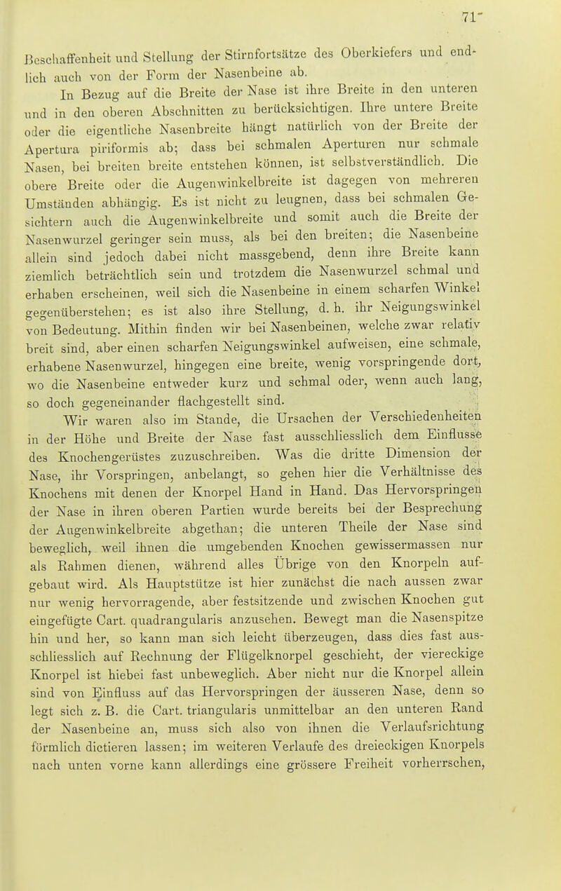 71- Bcschaffenheit und Stellung der Stirnfortsätze des Oberkiefers und end- lich auch von der Form der Nasenbeine ab. In Bezug auf die Breite der Nase ist ihre Breite in den unteren und in den oberen Abschnitten zu berücksichtigen. Ihre untere Breite oder die eigentliche Nasenbreite hängt natürlich von der Breite der Apertura piriformis ab; dass bei schmalen Aperturen nur schmale Nasen, bei breiten breite entstehen können, ist selbstverständlich. Die obere'Breite oder die Augenwinkelbreite ist dagegen von mehreren Umständen abhängig. Es ist nicht za leugnen, dass bei schmalen Ge- sichtern auch die Augenwinkelbreite und somit auch die Breite der Nasenwurzel geringer sein muss, als bei den breiten; die Nasenbeine allein sind jedoch dabei nicht massgebend, denn ihre Breite kann ziemlich beträchtlich sein und trotzdem die Nasenwurzel schmal und erhaben erscheinen, weil sich die Nasenbeine in einem scharfen Winkel gegenüberstehen; es ist also ihre Stellung, d. h. ihr Neigungswinkel von Bedeutung. Mithin finden wir bei Nasenbeinen, welche zwar relativ breit sind, aber einen scharfen Neigungswinkel aufweisen, eine schmale, erhabene Nasenwurzel, hingegen eine breite, wenig vorspringende dort, wo die Nasenbeine entweder kurz und schmal oder, wenn auch lang, so doch gegeneinander flachgestellt sind. Wir waren also im Stande, die Ursachen der Verschiedenheiten in der Höhe und Breite der Nase fast ausschliesslich dem Einflüsse des Knochengerüstes zuzuschreiben. Was die dritte Dimension der Nase, ihr Vorspringen, anbelangt, so gehen hier die Verhältnisse des Knochens mit denen der Knorpel Hand in Hand. Das Hervorspringen der Nase in ihren oberen Partien wurde bereits bei der Besprechung der Augenwinkelbreite abgethan; die unteren Theile der Nase sind beweglich, weil ihnen die umgebenden Knochen gewissermassen nur als Rahmen dienen, während alles Übrige von den Knorpeln auf- gebaut wird. Als Hauptstütze ist hier zunächst die nach aussen zwar nur wenig hervorragende, aber festsitzende und zwischen Knochen gut eingefügte Cart. quadrangularis anzusehen. Bewegt man die Nasenspitze hin und her, so kann man sich leicht überzeugen, dass dies fast aus- schliesslich auf Rechnung der Flügelknorpel geschieht, der viereckige Knorpel ist hiebei fast unbeweglich. Aber nicht nur die Knorpel allein sind von Einfluss auf das Hervorspringen der äusseren Nase, denn so legt sich z. B. die Cart. triangularis unmittelbar an den unteren Rand der Nasenbeine an, muss sich also von ihnen die Verlaufsrichtung förmlich dictieren lassen; im weiteren Verlaufe des dreieckigen Knorpels nach unten vorne kann allerdings eine grössere Freiheit vorherrschen,