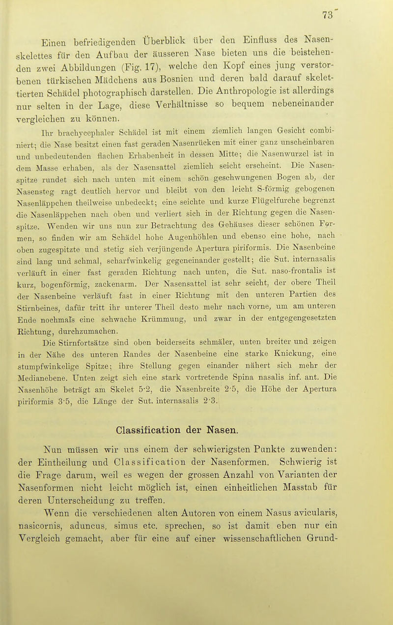 Einen befriedigenden Überblick über den Einfluss des Nasen- skelettes für den Aufbau der äusseren Nase bieten uns die beistehen- den zwei Abbildungen (Fig. 17), welche den Kopf eines jung verstor- benen türkischen Mädchens aus Bosnien und deren bald darauf skelet- tierten Scbädel photographisch darstellen. Die Antbropologie ist allerdings nur selten in der Lage, diese Verhältnisse so bequem nebeneinander vergleichen zu können. Ihr brachycephaler Schädel ist mit einem ziemlich langen Gesicht combi- uiert; die Nase besitzt einen fast geraden Nasenrücken mit einer ganz unscheinbaren und unbedeutenden flachen Erhabenheit in dessen Mitte; die Nasenwurzel ist in dem Masse erhaben, als der Nasensattel ziemlich seicht erscheint. Die Nasen- spitze rundet sich nach unten mit einem schön geschwungenen Bogen ab, der Nasensteg ragt deutlich hervor und bleibt von den leicht S-förmig gebogenen Nasenläppchen theilweise unbedeckt; eine seichte und kurze Flügelfurche begrenzt die Nasenläppchen nach oben und verliert sich in der Richtung gegen die Nasen- spitze. Wenden wir uns nun zur Betrachtung des Gehäuses dieser schönen For- men, so finden wir am Schädel hohe Augenhöhlen und ebenso eine hohe, nach oben zugespitzte und stetig sich verjüngende Apertura piriformis. Die Nasenbeine sind lang und schmal, scharfwinkelig gegeneinander gestellt; die Sut. internasalis verläuft in einer fast geraden Eichtling nach unten, die Sut. naso-frontalis ist kurz, bogenförmig, zackenarm. Der Nasensattel ist sehr seicht, der obere Theil der Nasenbeine verläuft fast in einer Richtung mit den unteren Partien des Stirnbeines, dafür tritt ihr unterer Theil desto mehr nach vorne, um am unteren Ende nochmals eine sehwache Krümmung, und zwar in der entgegengesetzten Richtung, durchzumachen. Die Stirnfortsätze sind oben beiderseits schmäler, unten breiter und zeigen in der Nähe des unteren Randes der Nasenbeine eine starke Knickung, eine stumpfwinkelige Spitze; ihre Stellung gegen einander nähert sich mehr der Medianebene. Unten zeigt sich eine stark vortretende Spina nasalis inf. ant. Die Nasenhöhe beträgt am Skelet 5'2, die Nasenbreite 2'5, die Höhe der Apertura piriformis 3'5, die Länge der Sut. internasalis 2'3. Classification der Nasen. Nun müssen wir uns einem der schwierigsten Punkte zuwenden: der Eintbeilung und Classification der Nasenformen. Schwierig ist die Frage darum, weil es wegen der grossen Anzahl von Varianten der Naseriformen nicht leicht möglich ist, einen einheitlichen Masstab für deren Unterscheidung zu treffen. Wenn die verschiedenen alten Autoren von einem Nasus avicularis, nasicornis, aduncus, simus etc. sprechen, so ist damit eben nur ein Vergleich gemacht, aber für eine auf einer wissenschaftlichen Grund-