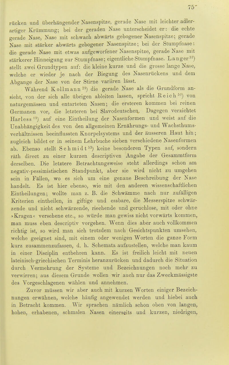 rücken und überhängender Nasenspitze, gerade Nase mit leichter adler- artiger Krümmung; bei der geraden Nase unterscheidet er: die echte gerade Nase, Nase mit schwach abwärts gebogener Nasenspitze; gerade Nase mit stärker abwärts gebogener Nasenspitze; bei der Stumpl'nase: die gerade Nase mit etwas aufgeworfener Nasenspitze, gerade Nase mit stärkerer Hinneigung zur Stumpfnase; eigentliche Stumpfnase. Langer33) stellt zwei Grundtypen auf: die kleine kurze und die grosse lange Nase, welche er wieder je nach der Biegung des Nasenrückens und dem Abgange der Nase von der Stirne variiren lässt. Während Kollmann29) die gerade Nase als die Grundform an- sieht, von der sich alle übrigen ableiten lassen, spricht Reich50) von naturgemässen und entarteten Nasen; die ersteren kommen bei reinen Germanen vor, die letzteren bei Slavodeutschen. Dagegen verzichtet Harless l9) auf eine Eintheilung der Nasenformen und weist auf die Unabhängigkeit des von den allgemeinen Ernährungs- und Wachsthums- verhältnissen beeinflussten Knorpelsystems und der äusseren Haut hin; zugleich bildet er in seinem Lehrbuche sieben verschiedene Nasenformen ab. Ebenso stellt Schmidt53) keine besonderen Typen auf, sondern räth direct zu einer kurzen descriptiven Angabe der Gesammtform derselben. Die letztere Betrachtungsweise steht allerdings schon am negativ-pessimistischen Standpunkt, aber sie wird nicht zu umgehen sein in Fällen, wo es sich um eine genaue Beschreibung der Nase handelt. Es ist hier ebenso, wie mit den anderen wissenschaftlichen Eintheilungen; wollte man z. B. die Schwämme nach nur zufälligen Kriterien eintheilen, in giftige und essbare, die Messerspitze schwär- zende und nicht schwärzende, riechende und geruchlose, mit oder ohne »Kragen« versehene etc., so würde man gewiss nicht vorwärts kommen, man muss eben descriptiv vorgehen. Wenn dies aber auch vollkommen richtig ist, so wird man sich trotzdem nach Gesichtspunkten umsehen, welche geeignet sind, mit einem oder wenigen Worten die ganze Form kurz zusammenzufassen, d. h. Schemata aufzustellen, welche man kaum in einer Disciplin entbehren kann. Es ist freilich leicht mit neuen lateinisch-griechischen Terminis heranzurücken und dadurch die Situation durch Vermehrung der Systeme und Bezeichnungen noch mehr zu verwirren; aus diesem Grunde wollen wir auch nur das Zweckmässigste des Vorgeschlagenen wählen und annehmen. Zuvor müssen wir aber auch mit kurzen Worten einiger Bezeich- nungen erwähnen, welche häufig angewendet werden und hiebei auch in Betracht kommen. Wir sprachen nämlich schon oben von langen, hohen, erhabenen, schmalen Nasen einerseits und kurzen, niedrigen,