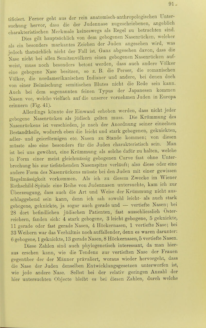 tificiert. Ferner geht aus der rein anatomisch-anthropologischen Unter- suchung hervor, dass die der Judennase zugeschriebenen, angeblich charakteristischen Merkmale keineswegs als Regel zu betrachten sind. Dies gilt hauptsächlich von dem gebogenen Nasenrücken, welcher als ein besonders markantes Zeichen der Juden angesehen wird, was jedoch thatsächlich nicht der Fall ist. Ganz abgesehen davon, dass die Nase nicht bei allen Semitenvölkern einen gebogenen Nasenrücken auf- weist, muss noch besonders betont werden, dass auch andere Völker eine 'gebogene Nase besitzen, so z. B. die Perser, die romanischen Völker, die nordamerikanischen Indianer und andere, bei denen doch von einer Beimischung semitischen Blutes nicht die Rede sein kann. Auch bei dem sogenannten feinen Typus der Japanesen kommen Nasen vor, welche vielfach auf die unserer vornehmen Juden in Europa erinnern (Fig. 41). Allerdings könnte der Einwand erhoben werden, dass nicht jeder gebogene Nasenrücken als jüdisch gelten muss. Die Krümmung des Nasenrückens ist verschieden, je nach der Anordnung seiner einzelnen Bestandtheile, wodurch eben die leicht und stark gebogenen, geknickten, adler- und geierförmigen etc. Nasen zu Stande kommen; von diesen müsste also eine besonders für die Juden charakteristisch sein. Man ist bei uns gewöhnt, eine Krümmung als solche dafür zu halten, welche in Form einer meist gleichmässig gebogenen Curve fast ohne Unter- brechung bis zur tiefstehenden Nasenspitze verläuft; also diese oder eine andere Form des Nasenrückens müsste bei den Juden mit einer gewissen Regelmässigkeit vorkommen. Als ich zu diesem Zwecke im Wiener Rothschild-Spitale eine Reihe von Judennasen untersuchte, kam ich zur Überzeugung, dass auch die Art und Weise der Krümmung nicht aus- schlaggebend sein kann, denn ich sah sowohl leicht- als auch stark gebogene, geknickte, ja sogar auch gerade und — vertiefte Nasen; bei 28 dort befindlichen jüdischen Patienten, fast ausschliesslich Öster- reichern, fanden sich: 4 stark gebogene, 3 leicht gebogene, 5 geknickte, 11 gerade oder fast gerade Nasen, 4 Höckernasen, 1 vertiefte Nase; bei 33 Weibern war das Verhältnis noch auffallender, denn es waren darunter: 6 gebogene, 1 geknickte, 13 gerade Nasen, 8 Höckernasen, 5 vertiefte Nasen. Diese Zahlen sind auch phylogenetisch interessant, da man hier- aus ersehen kann, wie die Tendenz zur vertieften Nase der Frauen gegenüber der der Männer prävaliert, woraus wieder hervorgeht, dass die Nase der Juden denselben Entwicklungsgesetzen unterworfen ist, wie jede andere Nase. Selbst bei der relativ geringen Anzahl der hier untersuchten Objecte bleibt es bei diesen Zahlen, durch welche