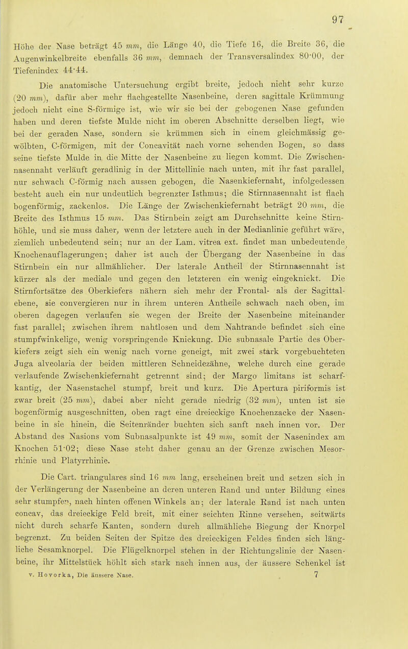 Höhe der Nase beträgt 45 mm, die Länge 40, dio Tiefe 16, die Breite 36, die Augenwinkelbreite ebenfalls 36 mm, demnach der Transversalindex 80-00, der Tiefenindex 44-44. Die anatomische Untersuchung ergibt breite, jedoch nicht sein- kurze (20 mm), dafür aber mehr flachgestellte Nasenboine, deren sagittale Krümmung jedoch nicht eine S-förmige ist, wie wir sie bei der gebogenen Nase gefunden haben und deren tiefste Mulde nicht im oberen Abschnitte derselben liegt, wie bei der geraden Nase, sondern sie krümmen sich in einem gleichmässig ge- wölbten, C-förmigen, mit der Concavität nach vorne sehenden Bogen, so dass seine tiefste Mulde in die Mitte der Nasenbeine zu liegen kommt. Die Zwischen- nasennaht verläuft geradlinig in der Mittellinie nach unten, mit ihr fast parallel, nur schwach C-förmig nach aussen gebogen, die Nasenkiefernaht, infolgedessen besteht auch ein nur undeutlich begrenzter Isthmus; die Stirnnasennaht ist flach bogenförmig, zackenlos. Die Länge der Zwischenkiefernaht beträgt 20 mm, die Breite des Isthmus 15 mm. Das Stirnbein zeigt am Durchschnitte keine Stirn- höhle, und sie muss daher, wenn der letztere auch in der Medianlinie geführt wäre, ziemlich unbedeutend sein; nur an der Lam. vitrea ext. findet man unbedeutende Knochenauflagerungen; daher ist auch der Ubergang der Nasenbeine in das Stirnbein ein nur allmählicher. Der laterale Antheil der Stirnnasennaht ist kürzer als der mediale und gegen den letzteren ein wenig eingeknickt. Die Stimfortsätze des Oberkiefers nähern sich mehr der Frontal- als der Sagittal- ebene, sie convergieren nur in ihrem unteren Antheile schwach nach oben, im oberen dagegen verlaufen sie wegen der Breite der Nasenbeine miteinander fast parallel; zwischen ihrem nahtlosen und dem Nahtrande befindet sich eine stumpfwinkelige, wenig vorspringende Knickung. Die subnasale Partie des Ober- kiefers zeigt sich ein wenig nach vorne geneigt, mit zwei stark vorgebuchteten Juga alveolaria der beiden mittleren Schneidezähne, welche durch eine gerade verlaufende Zwischenkiefernaht getrennt sind; der Margo limitans ist scharf- kantig, der Nasenstachel stumpf, breit und kurz. Die Apertura piriformis ist zwar breit (25 mm), dabei aber nicht gerade niedrig (32 mm), unten ist sie bogenförmig ausgeschnitten, oben ragt eine dreieckige Knochenzacke der Nasen- beine in sie hinein, die Seitenränder buchten sich sanft nach innen vor. Der Abstand des Nasions vom Subnasalpunkte ist 49 mm, somit der Nasenindex am Knochen 51-02; diese Nase steht daher genau an der Grenze zwischen Mesor- rhznie und Platyrrhinie. Die Cart. trianguläres sind 16 mm lang, erseheinen breit und setzen sich in der Verlängerung der Nasenbeine an deren unteren Rand und unter Bildung eines sehr stumpfer, nach hinten offenen Winkels an; der laterale Rand ist nach unten concav, das dreieckige Feld breit, mit einer seichten Rinne versehen, seitwärts nicht durch scharfe Kanten, sondern durch allmähliche Biegung der Knorpel begrenzt. Zu beiden Seiten der Spitze des dreieckigen Feldes finden sich läng- liche Sesamknorpel. Die Flügelknorpel stehen in der Richtungslinie der Nasen- beine, ihr Mittelstück höhlt sich stark nach innen aus, der äussere Schenkel ist v. Hovorka, Die äussere Nase. 7
