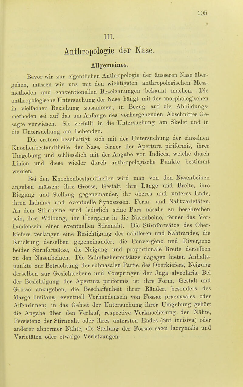 III. Anthropologie der Nase. Allgemeines. Bevor wir zur eigentlichen Anthropologie der äusseren Nase über- gehen, müssen wir uns mit den wichtigsten anthropologischen Mess- methoden und conventioneilen Bezeichnungen bekannt machen. Die anthropologische Untersuchung der Nase hängt mit der morphologischen in vielfacher Beziehung zusammen; in Bezug auf die Abbildungs- methoden sei auf das am Anfange des vorhergehenden Abschnittes Ge- sagte verwiesen. Sie zerfällt in die Untersuchung am Skelet und in die Untersuchung am Lebenden. Die erstere beschäftigt sich mit der Untersuchung der einzelnen Knochenbestandtheile der Nase, ferner der Apertura piriformis, ihrer Umgebung und schliesslich mit der Angabe von Indices, welche durch Linien und diese wieder durch anthropologische Punkte bestimmt werden. Bei den Knochenbestandtheilen wird man von den Nasenbeinen angeben müssen: ihre Grösse, Gestalt, ihre Länge und Breite, ihre Biegung und Stellung gegeneinander, ihr oberes und unteres Ende, ihren Isthmus und eventuelle Synostosen, Form- und Nahtvarietäten. An dem Stirnbeine wird lediglich seine Pars nasalis zu beschreiben sein, ihre Wölbung, ihr Übergang in die Nasenbeine, ferner das Vor- handensein einer eventuellen Stirnnaht. Die Stirnfortsätze des Ober- kiefers verlangen eine Besichtigung des nahtlosen und Nahtrandes, die Knickung derselben gegeneinander, die Convergenz und Divergenz beider Stirnfortsätze, die Neigung und proportionale Breite derselben zu den Nasenbeinen. Die Zahnfächerfortsätze dagegen bieten Anhalts- punkte zur Betrachtung der subnasalen Partie des Oberkiefers, Neigung derselben zur Gesichtsebene und Vorspringen der Juga alveolaria. Bei der Besichtigung der Apertura piriformis ist ihre Form, Gestalt und Grösse anzugeben, die Beschaffenheit ihrer Ränder, besonders des Margo limitans, eventuell Vorhandensein von Fossae praenasales oder Affenrinnen; in das Gebiet der Untersuchung ihrer Umgebung gehört die Angabe über den Verlauf, respective Verknöcherung der Nähte, Persistenz der Stirnnaht oder ihres untersten Endes (Sut. incisiva) oder anderer abnormer Nähte, die Stellung der Fossae sacci lacrymalis und Varietäten oder etwaige Verletzungen.