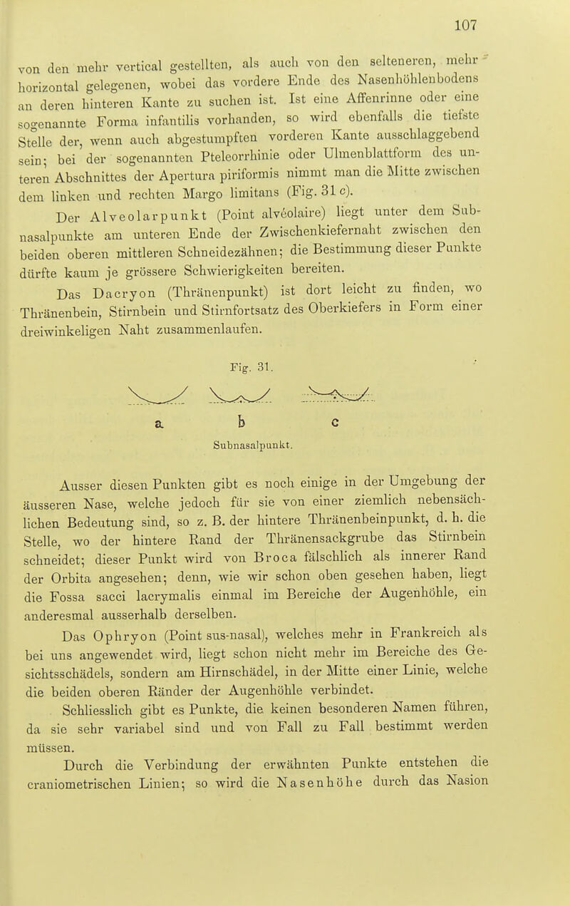 von den mehr vertical gestellten, als auch von den selteneren, mehr horizontal gelegenen, wobei das vordere Ende des Nasenhöhlenbodens an deren hinteren Kante zu suchen ist. Ist eine Affenrinne oder eine sogenannte Forma infantilis vorhanden, so wird ebenfalls die tiefste Stelle der, wenn auch abgestumpften vorderen Kante ausschlaggebend sein; bei' der sogenannten Pteleorrhinie oder Ulmenblattform des un- teren Abschnittes der Apertura piriformis nimmt man die Mitte zwischen dem linken und rechten Margo limitans (Fig. 31c). Der Alveolarpunkt (Point alveolare) liegt unter dem Sub- nasalpunkte am unteren Ende der Zwischenkiefernaht zwischen den beiden oberen mittleren Schneidezähnen; die Bestimmung dieser Punkte dürfte kaum je grössere Schwierigkeiten bereiten. Das Dacryon (Thränenpunkt) ist dort leicht zu finden, wo Thränenbein, Stirnbein und Stirnfortsatz des Oberkiefers in Form einer dreiwinkeligen Naht zusammenlaufen. Ausser diesen Punkten gibt es noch einige in der Umgebung der äusseren Nase, welche jedoch für sie von einer ziemlich nebensäch- lichen Bedeutung sind, so z. B. der hintere Thränenbeinpunkt, d. h. die Stelle, wo der hintere Rand der Thränensackgrnbe das Stirnbein schneidet; dieser Punkt wird von Broca fälschlich als innerer Rand der Orbita angesehen; denn, wie wir schon oben gesehen haben, liegt die Fossa sacci lacrymalis einmal im Bereiche der Augenhöhle, ein anderesmal ausserhalb derselben. Das Ophryon (Point sus-nasal), welches mehr in Frankreich als bei uns angewendet wird, liegt schon nicht mehr im Bereiche des Ge- sichtsschädels, sondern am Hirnschädel, in der Mitte einer Linie, welche die beiden oberen Ränder der Augenhöhle verbindet. Schliesslich gibt es Punkte, die keinen besonderen Namen führen, da sie sehr variabel sind und von Fall zu Fall bestimmt werden müssen. Durch die Verbindung der erwähnten Punkte entstehen die craniometrischen Linien; so wird die Nasenhöhe durch das Nasion