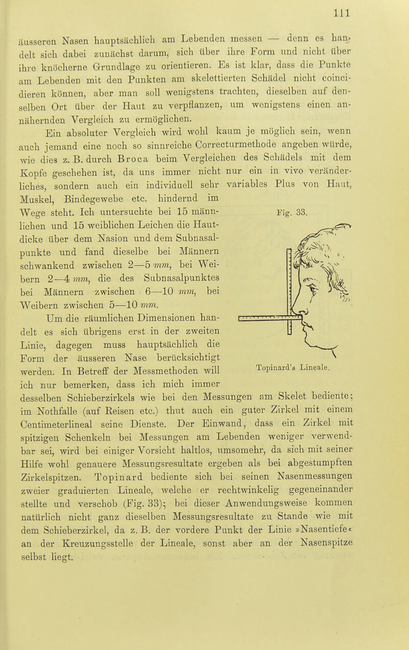 äusseren Nasen hauptsächlich am Lebenden messen — denn es han> delt sich dabei zunächst darum, sich über ihre Form und nicht über ihre knöcherne Grundlage zu orientieren. Es ist klar, dass die Punkte am Lebenden mit den Punkten am skelettierten Schädel nicht coinci- dieren können, aber man soll wenigstens trachten, dieselben auf den- selben Ort über der Haut zu verpflanzen, um wenigstens einen an- nähernden Vergleich zu ermöglichen. Ein absoluter Vergleich wird wohl kaum je möglich sein, wenn auch jemand eine noch so sinnreiche Correcturmethode angeben würde, wie dies z. B. durch Broca beim Vergleichen des Schädels mit dem Kopfe geschehen ist, da uns immer nicht nur ein in vivo veränder- liches, sondern auch ein individuell sehr variables Plus von Haut, Muskel, Bindegewebe etc. hindernd im Wege steht. Ich untersuchte bei 15 männ- lichen und 15 weiblichen Leichen die Haut- dicke über dem Nasion und dem Subnasal- punkte und fand dieselbe bei Männern schwankend zwischen 2—5 mm, bei Wei- bern 2—4 mm, die des Subnasalpunktes bei Männern zwischen 6—10 mm, bei Weibern zwischen 5—10 mm. Um die räumlichen Dimensionen han- delt es sich übrigens erst in der zweiten Fig. 33. Linie, dagegen muss hauptsächlich die Topinard's Lineale. Form der äusseren Nase berücksichtigt werden. In Betreff der Messmethoden will ich nur bemerken, dass ich mich immer desselben Schieberzirkels wie bei den Messungen am Skelet bediente; im Nothfalle (auf Reisen etc.) thut auch ein guter Zirkel mit einem Centimeterlineal seine Dienste. Der Einwand, dass ein Zirkel mit spitzigen Schenkeln bei Messungen am Lebenden weniger verwend- bar sei, wird bei einiger Vorsicht haltlos, umsomehr, da sich mit seiner Hilfe wohl genauere Messungsresultate ergeben als bei abgestumpften Zirkelspitzen. Topinard bediente sich bei seinen Nasenmessungen zweier graduierten Lineale, welche er rechtwinkelig gegeneinander stellte und verschob (Fig. 33); bei dieser Anwendungsweise kommen natürlich nicht ganz dieselben Messungsresultate zu Stande wie mit dem Schieberzirkel, da z. B. der vordere Punkt der Linie »Nasentiefe« an der Kreuzungsstelle der Lineale, sonst aber an der Nasenspitze selbst liegt.
