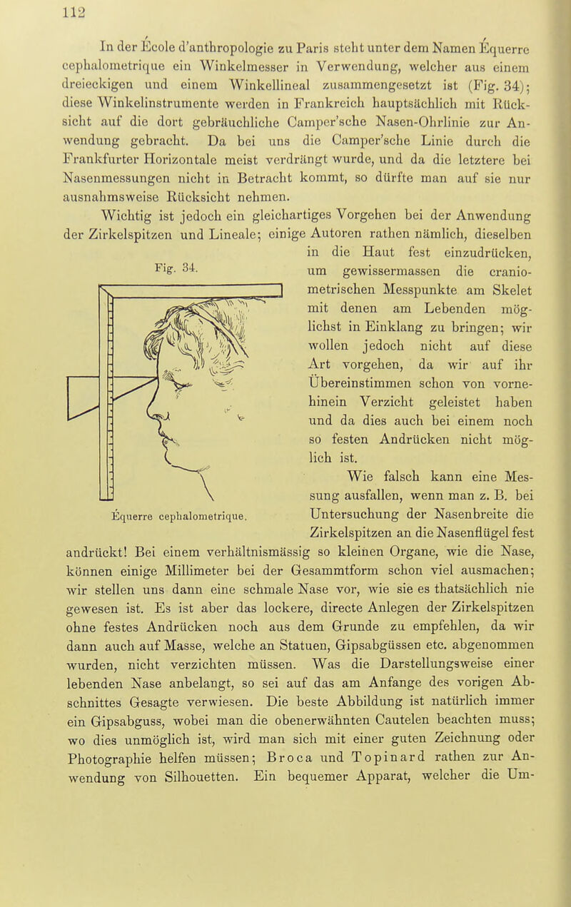 In der Ecole d'anthropologie zu Paris steht unter dem Namen Equerre eephalometrique ein Winkelmesser in Verwendung, welcher aus einem dreieckigen und einem Winkellineal zusammengesetzt ist (Fig. 34); diese Winkelinstrumente werden in Frankreich hauptsächlich mit Rück- sicht auf die dort gebräuchliche Campcr'sche Nasen-Ohrlinie zur An- wendung gebracht. Da bei uns die Campcr'sche Linie durch die Frankfurter Horizontale meist verdrängt wurde, und da die letztere bei Nasenmessungen nicht in Betracht kommt, so dürfte man auf sie nur ausnahmsweise Rücksicht nehmen. Wichtig ist jedoch ein gleichartiges Vorgehen bei der Anwendung der Zirkelspitzen und Lineale; einige Autoren rathen nämlich, dieselben in die Haut fest einzudrücken, Fl£- 34. um gewissermassen die cranio- metrischen Messpunkte am Skelet mit denen am Lebenden mög- lichst in Einklang zu bringen; wir wollen jedoch nicht auf diese Art vorgehen, da wir auf ihr Übereinstimmen schon von vorne- hinein Verzicht geleistet haben und da dies auch bei einem noch so festen Andrücken nicht mög- lich ist. Wie falsch kann eine Mes- sung ausfallen, wenn man z. B. bei Untersuchung der Nasenbreite die Zirkelspitzen an die Nasenflügel fest andrückt! Bei einem verhältnismässig so kleinen Organe, wie die Nase, können einige Millimeter bei der Gesammtform schon viel ausmachen; wir stellen uns dann eine schmale Nase vor, wie sie es thatsächlich nie gewesen ist. Es ist aber das lockere, directe Anlegen der Zirkelspitzen ohne festes Andrücken noch aus dem Grunde zu empfehlen, da wir dann auch auf Masse, welche an Statuen, Gipsabgüssen etc. abgenommen wurden, nicht verzichten müssen. Was die Darstellungsweise einer lebenden Nase anbelangt, so sei auf das am Anfange des vorigen Ab- schnittes Gesagte verwiesen. Die beste Abbildung ist natürlich immer ein Gipsabguss, wobei man die obenerwähnten Cautelen beachten muss; wo dies unmöglich ist, wird man sich mit einer guten Zeichnung oder Photographie helfen müssen; Broca und Topinard rathen zur An- wendung von Silhouetten. Ein bequemer Apparat, welcher die Um- Equerre eephalometrique.