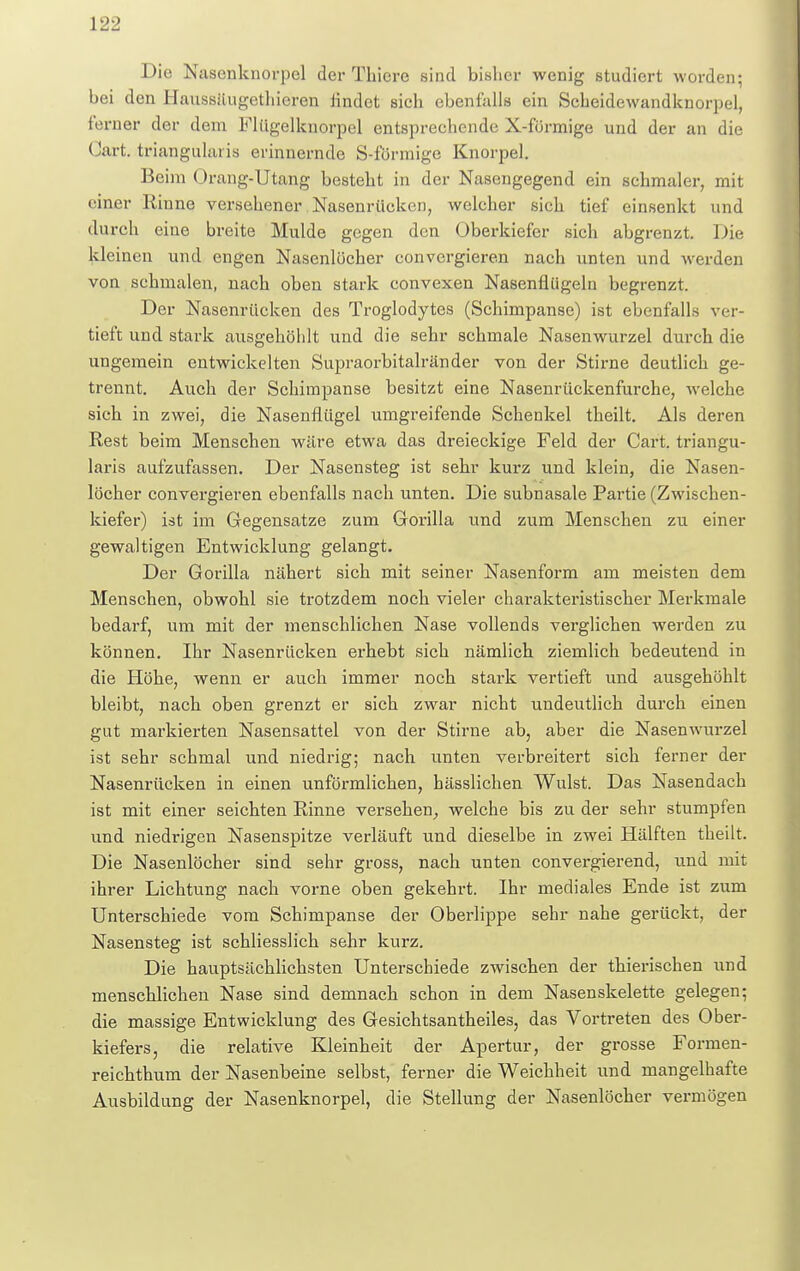 Die Nascnknorpel der Thiere sind bisher wenig studiert worden; bei den Haussäugethieren iindet sich ebenfalls ein Scheidewandknorpel, ferner der dem Flügelknorpel entspreehende X-fürmige und der an die Gart, triangularis erinnernde S-förmige Knorpel. Beim Orang-Utang besteht in der Nasengegend ein schmaler, mit einer Rinne versehener Nasenrücken, welcher sich tief einsenkt und durch eine breite Mulde gegen den Oberkiefer sich abgrenzt. Die kleinen und engen Nasenlöcher convcrgieren nach unten und werden von schmalen, nach oben stark convexen Nasenflügeln begrenzt. Der Nasenrücken des Troglodytes (Schimpanse) ist ebenfalls ver- tieft und stark ausgehöhlt und die sehr schmale Nasenwurzel durch die ungemein entwickelten Supraorbitalränder von der Stirne deutlich ge- trennt. Auch der Schimpanse besitzt eine Nasenrückenfurche, welche sich in zwei, die Nasenflügel umgreifende Schenkel theilt. Als deren Rest beim Menschen wäre etwa das dreieckige Feld der Cart. triangu- laris aufzufassen. Der Nasensteg ist sehr kurz und klein, die Nasen- löcher convergieren ebenfalls nach unten. Die subnasale Partie (Zwischen- kiefer) ist im Gegensatze zum Gorilla und zum Menschen zu einer gewaltigen Entwicklung gelangt. Der Gorilla nähert sich mit seiner Nasenform am meisten dem Menschen, obwohl sie trotzdem noch vieler charakteristischer Merkmale bedarf, um mit der menschlichen Nase vollends verglichen werden zu können. Ihr Nasenrücken erhebt sich nämlich ziemlich bedeutend in die Höhe, wenn er auch immer noch stark vertieft und ausgehöhlt bleibt, nach oben grenzt er sich zwar nicht undeutlich durch einen gut markierten Nasensattel von der Stirne ab, aber die Nasenwurzel ist sehr schmal und niedrig; nach unten verbreitert sich ferner der Nasenrücken in einen unförmlichen, bässlichen Wulst. Das Nasendach ist mit einer seichten Rinne versehen, welche bis zu der sehr stumpfen und niedrigen Nasenspitze verläuft und dieselbe in zwei Hälften theilt. Die Nasenlöcher sind sehr gross, nach unten convergierend, und mit ihrer Lichtung nach vorne oben gekehrt. Ihr mediales Ende ist zum Unterschiede vom Schimpanse der Oberlippe sehr nahe gerückt, der Nasensteg ist schliesslich sehr kurz. Die hauptsächlichsten Unterschiede zwischen der thierischen und menschlichen Nase sind demnach schon in dem Nasenskelette gelegen; die massige Entwicklung des Gesichtsantheiles, das Vortreten des Ober- kiefers, die relative Kleinheit der Apertur, der grosse Formen- reichthum der Nasenbeine selbst, ferner die Weichheit und mangelhafte Ausbildung der Nasenknorpel, die Stellung der Nasenlöcher vermögen