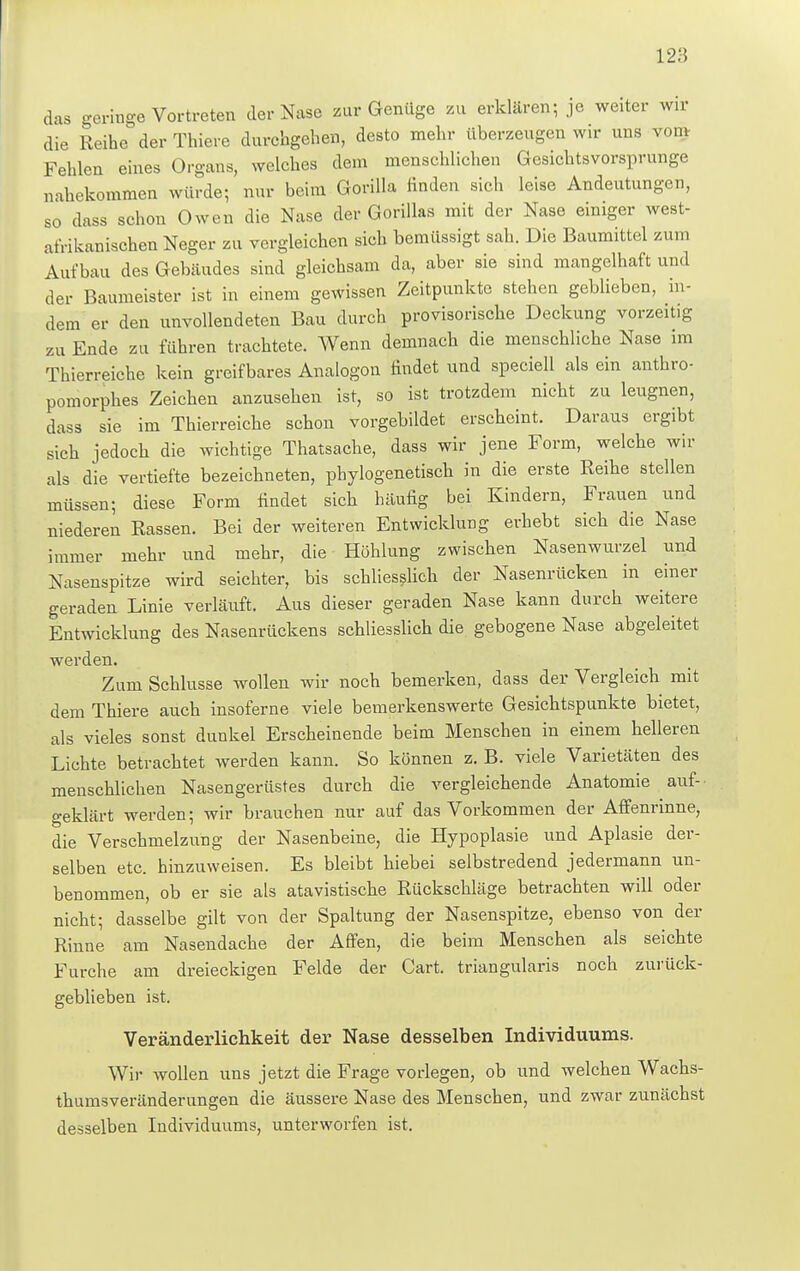 das geringe Vortreten der Nase zur Genüge zu erklären; je weiter wir die Reihe der Thiere durchgehen, desto mehr überzeugen wir uns vmn Fehlen eines Organs, welches dem menschlichen Gesichtsvorsprunge nahekommen würde; nur beim Gorilla finden sich leise Andeutungen, so dass schon Owen die Nase der Gorillas mit der Nase einiger west- afrikaniaohen Neger zu vergleichen sich bemüssigt sah. Die Baumittel zum Aufbau des Gebäudes sind gleichsam da, aber sie sind mangelhaft und der Baumeister ist in einem gewissen Zeitpunkte stehen geblieben, in- dem er den unvollendeten Bau durch provisorische Deckung vorzeitig zu Ende zu führen trachtete. Wenn demnach die menschliche Nase im Thierreiche kein greifbares Analogon findet und speciell als ein anthro- pomorphes Zeichen anzusehen ist, so ist trotzdem nicht zu leugnen, dass sie im Thierreiche schon vorgebildet erscheint. Daraus ergibt sich iedoch die wichtige Thatsache, dass wir jene Form, welche wir als die vertiefte bezeichneten, phylogenetisch in die erste Reihe stellen müssen; diese Form findet sich häufig bei Kindern, Frauen und niederen Rassen. Bei der weiteren Entwicklung erhebt sich die Nase immer mehr und mehr, die Höhlung zwischen Nasenwurzel und Nasenspitze wird seichter, bis schliesslich der Nasenrücken in einer geraden Linie verläuft. Aus dieser geraden Nase kann durch weitere Entwicklung des Nasenrückens schliesslich die gebogene Nase abgeleitet werden. Zum Schlüsse wollen wir noch bemerken, dass der Vergleich mit dem Thiere auch insoferne viele bemerkenswerte Gesichtspunkte bietet, als vieles sonst dunkel Erscheinende beim Menschen in einem helleren Lichte betrachtet werden kann. So können z. B. viele Varietäten des menschlichen Nasengerüstes durch die vergleichende Anatomie auf- geklärt werden; wir brauchen nur auf das Vorkommen der Affenrinne, die Verschmelzung der Nasenbeine, die Hypoplasie und Aplasie der- selben etc. hinzuweisen. Es bleibt hiebei selbstredend jedermann un- benommen, ob er sie als atavistische Rückschläge betrachten will oder nicht; dasselbe gilt von der Spaltung der Nasenspitze, ebenso von der Rinne am Nasendache der Affen, die beim Menschen als seichte Furche am dreieckigen Felde der Gart, triangularis noch zurück- geblieben ist. Veränderlichkeit der Nase desselben Individuums. Wir wollen uns jetzt die Frage vorlegen, ob und welchen Wachs- thumsveränderungen die äussere Nase des Menschen, und zwar zunächst desselben Individuums, unterworfen ist.