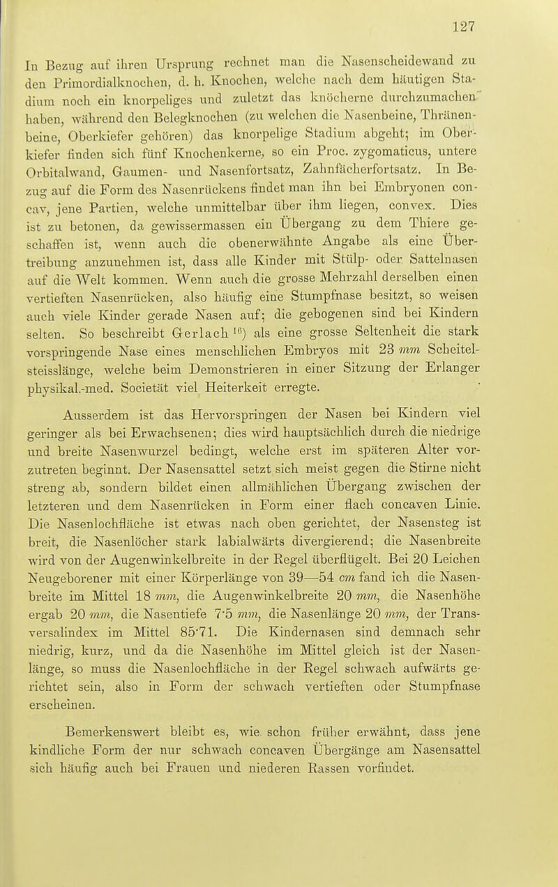 In Bezug auf ihren Ursprung rechnet man die Nasenscheidewand zu den Primordialknochen, d. h. Knochen, welche nach dem häutigen Sta- dium noch ein knorpeliges und zuletzt das knöcherne durchzumachen haben, während den Belegknochen (zu welchen die Nasenbeine, Thränen- beine, Oberkiefer gehören) das knorpelige Stadium abgeht; im Ober- kiefer finden sich fünf Knochenkerne, so ein Proc. zygomaticus, untere Orbitalwand, Gaumen- und Nasenfortsatz, Zahnfächerfortsatz. In Be- zug auf die Form des Nasenrückens findet man ihn bei Embryonen con- cav, jene Partien, welche unmittelbar über ihm liegen, convex. Dies ist zu betonen, da gewissermassen ein Übergang zu dem Thiere ge- schaffen ist, wenn auch die obenerwähnte Angabe als eine Über- treibung anzunehmen ist, dass alle Kinder mit Stülp- oder Sattelnasen auf die Welt kommen. Wenn auch die grosse Mehrzahl derselben einen vertieften Nasenrücken, also häufig eine Stumpfnase besitzt, so weisen auch viele Kinder gerade Nasen auf; die gebogenen sind bei Kindern selten. So beschreibt Ger lach lß) als eine grosse Seltenheit die stark vorspringende Nase eines menschlichen Embryos mit 23 mm Scheitel- steisslänge, welche beim Demonstrieren in einer Sitzung der Erlanger physikal.-med. Societät viel Heiterkeit erregte. Ausserdem ist das Hervorspringen der Nasen bei Kindern viel geringer als bei Erwachsenen; dies wird hauptsächlich durch die niedrige und breite Nasenwurzel bedingt, welche erst im späteren Alter vor- zutreten beginnt. Der Nasensattel setzt sich meist gegen die Stirne nicht sü-eng ab, sondern bildet einen allmählichen Übergang zwischen der letzteren und dem Nasenrücken in Form einer flach concaven Linie. Die Nasenlochfläche ist etwas nach oben gerichtet, der Nasensteg ist breit, die Nasenlöcher stark labialwärts divergierend; die Nasenbreite wird von der Augenwinkelbreite in der Regel überflügelt. Bei 20 Leichen Neugeborener mit einer Körperlänge von 39—54 cm fand ich die Nasen- breite im Mittel 18 mm, die Augenwinkelbreite 20 mm, die Nasenhöhe ergab 20 mm, die Nasentiefe 7'5 mm, die Nasenlänge 20 mm, der Trans- versalindex im Mittel 8571. Die Kindernasen sind demnach sehr niedrig, kurz, und da die Nasenhöhe im Mittel gleich ist der Nasen- länge, so muss die Nasenlochfläche in der Regel schwach aufwärts ge- richtet sein, also in Form der schwach vertieften oder Stumpfnase erscheinen. Bemerkenswert bleibt es, wie. schon früher erwähnt, dass jene kindliche Form der nur schwach concaven Übergänge am Nasensattel sich häufig auch bei Frauen und niederen Rassen vorfindet.
