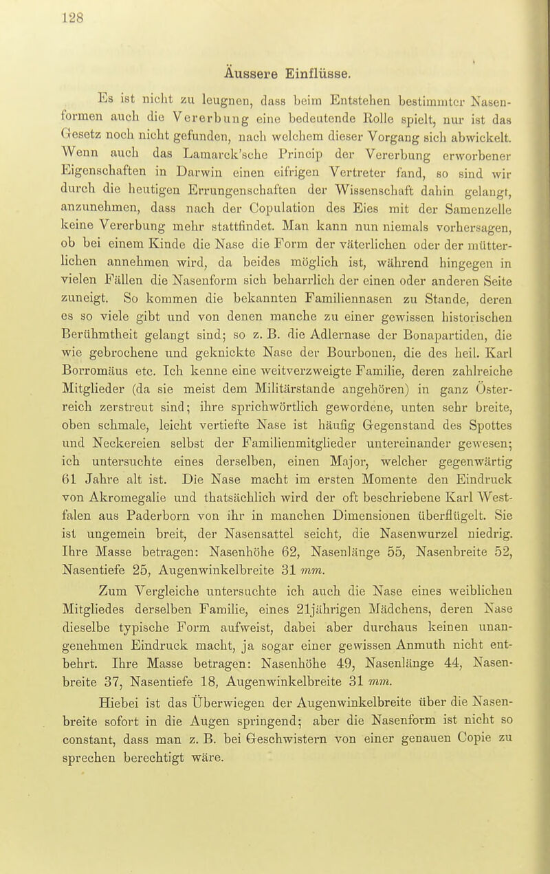 Äussere Einflüsse. Es ist nicht zu leugnen, dass Leim Entstehen bestimmter Nasen- tbrmen auch die Vererbung eine bedeutende Rolle spielt, nur ist das Gesetz noch nicht gefunden, nach welchem dieser Vorgang sich abwickelt. Wenn auch das Lamarck'sche Prinoip der Vererbung erworbener Eigenschaften in Darwin einen eifrigen Vertreter fand, so sind wir durch die heutigen Errungenschaften der Wissenschaft dahin gelangt, anzunehmen, dass nach der Copulation des Eies mit der Samenzelle keine Vererbung mehr stattfindet. Man kann nun niemals vorhersagen, ob bei einem Kinde die Nase die Form der väterlichen oder der mütter- lichen annehmen wird, da beides möglich ist, während hingegen in vielen Fällen die Nasenform sich beharrlich der einen oder anderen Seite zuneigt. So kommen die bekannten Familiennasen zu Stande, deren es so viele gibt und von denen manche zu einer gewissen historischen Berühmtheit gelangt sind; so z. B. die Adlernase der Bonapartiden, die wie gebrochene und geknickte Nase der Boui'bonen, die des heil. Karl Borromäus etc. Ich kenne eine weitverzweigte Familie, deren zahlreiche Mitglieder (da sie meist dem Militärstande angehören) in ganz Öster- reich zerstreut sind; ihre sprichwörtlich gewordene, unten sehr breite, oben schmale, leicht vertiefte Nase ist häufig Gegenstand des Spottes und Neckereien selbst der Familienmitglieder untereinander gewesen; ich untersuchte eines derselben, einen Major, welcher gegenwärtig 61 Jahre alt ist. Die Nase macht im ersten Momente den Eindruck von Akromegalie und thatsächlich wird der oft beschriebene Karl West- falen aus Paderborn von ihr in manchen Dimensionen überflügelt. Sie ist ungemein breit, der Nasensattel seicht, die Nasenwurzel niedrig. Ihre Masse betragen: Nasenhöhe 62, Nasenlänge 55, Nasenbreite 52, Nasentiefe 25, Augenwinkelbreite 31 mm. Zum Vergleiche untersuchte ich auch die Nase eines weiblichen Mitgliedes derselben Familie, eines 21jährigen Mädchens, deren Nase dieselbe typische Form aufweist, dabei aber durchaus keinen unan- genehmen Eindruck macht, ja sogar einer gewissen Anmuth nicht ent- behrt. Ihre Masse betragen: Nasenhöhe 49, Nasenlänge 44, Nasen- breite 37, Nasentiefe 18, Augenwinkelbreite 31 mm. Hiebei ist das Überwiegen der Augenwinkelbreite über die Nasen- breite sofort in die Augen springend; aber die Nasenform ist nicht so constant, dass man z. B. bei Geschwistern von einer genauen Copie zu sprechen berechtigt wäre.