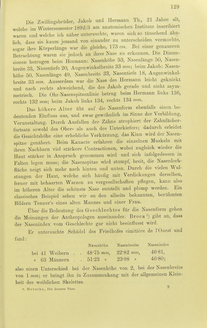 Die Zwillingsbriider, Jakob und Hermann TL, 21 Jahre alt, welche im Winterseraester 1892/3 am anatomischen Institute inscribiert waren und welche ich näher untersuchte, waren sich so täuschend älm lieh, dass sie kaum jemand von einander zu unterscheiden vermochte, sogar ihre Körperlänge war die gleiche, 173 cm. Bei einer genaueren Betrachtung waren sie jedoch an ihrer Nase zu erkennen. Die Dimen- sionen betrugen beim Hermann: Nasenhöhe 53, Nasenlänge 50, Nasen- breite 33, Nasentiefe 20, Augenwinkelbreite 33 mm; beim Jakob: Nasen- höhe 50,' Nasenlänge 49, Nasenbreite 33, Nasentiefe 18, Augenwinkel- breite 33 mm. Ausserdem war die Nase des Hermann leicht geknickt und nach rechts abweichend, die des Jakob gerade und nicht asym- metrisch. Die Ohr-Nasenspitzenlinie betrug beim Hermann links 136, rechts 132 mm; beim Jakob links 134, rechts 134 mm. Das höhere Alter übt auf die Nasenform ebenfalls einen be- deutenden Einfluss aus, und zwar gewöhnlich im Sinne der Verbildung, Verunstaltung. Durch Ausfallen der Zähne atrophiert der Zahnfächer- fortsatz sowohl des Ober- als auch des Unterkiefers; dadurch erleidet die Gesichtshöhe eine erhebliche Verkürzung, das Kinn wird der Nasen- spitze genähert. Beim Kauacte erfahren die einzelnen Muskeln mit ihren Nachbarn viel stärkere Contractionen, wobei zugleich wieder die Haut stärker in Anspruch genommen wird und sich infolgedessen in Falten legen muss; die Nasenspitze wird stumpf, breit, die Nasenloch- fläche neigt sich mehr nach hinten und unten. Durch die vielen Wul- stungen der Haut, welche sich häufig mit Verdickungen derselben, ferner mit behaarten Warzen zu vergesellschaften pflegen, kann also im höheren Alter die schönste Nase entstellt und plump werden. Ein classisches Beispiel sehen wir an den allseits bekannten, berühmten Bildern Tenner's eines alten Mannes und einer Frau. Über die Bedeutung des Geschlechtes für die Nasenform gehen die Meinungen der Anthropologen auseinander. Broca5) gibt an, dass der Nasenindex vom Geschlechte gar nicht beeinflusst wird. Er untersuchte Schädel des Friedhofes eimitiere de l'Ouest und fand: Nasenhöhe Nasenbreite Nasenindex bei 41 Weibern . . 48-75 mm, 2282 mm, 46-81, » 63 Männern . . 51*23 » 2398 » 46-80; also einen Unterschied bei der Nasenhöhe von 2, bei der Nasenbreite von 1 mm; er bringt ihn in Zusammenhang mit der allgemeinen Klein- heit des weiblichen Skelettes. 9 v. Hovorka, Die äussere Nase.