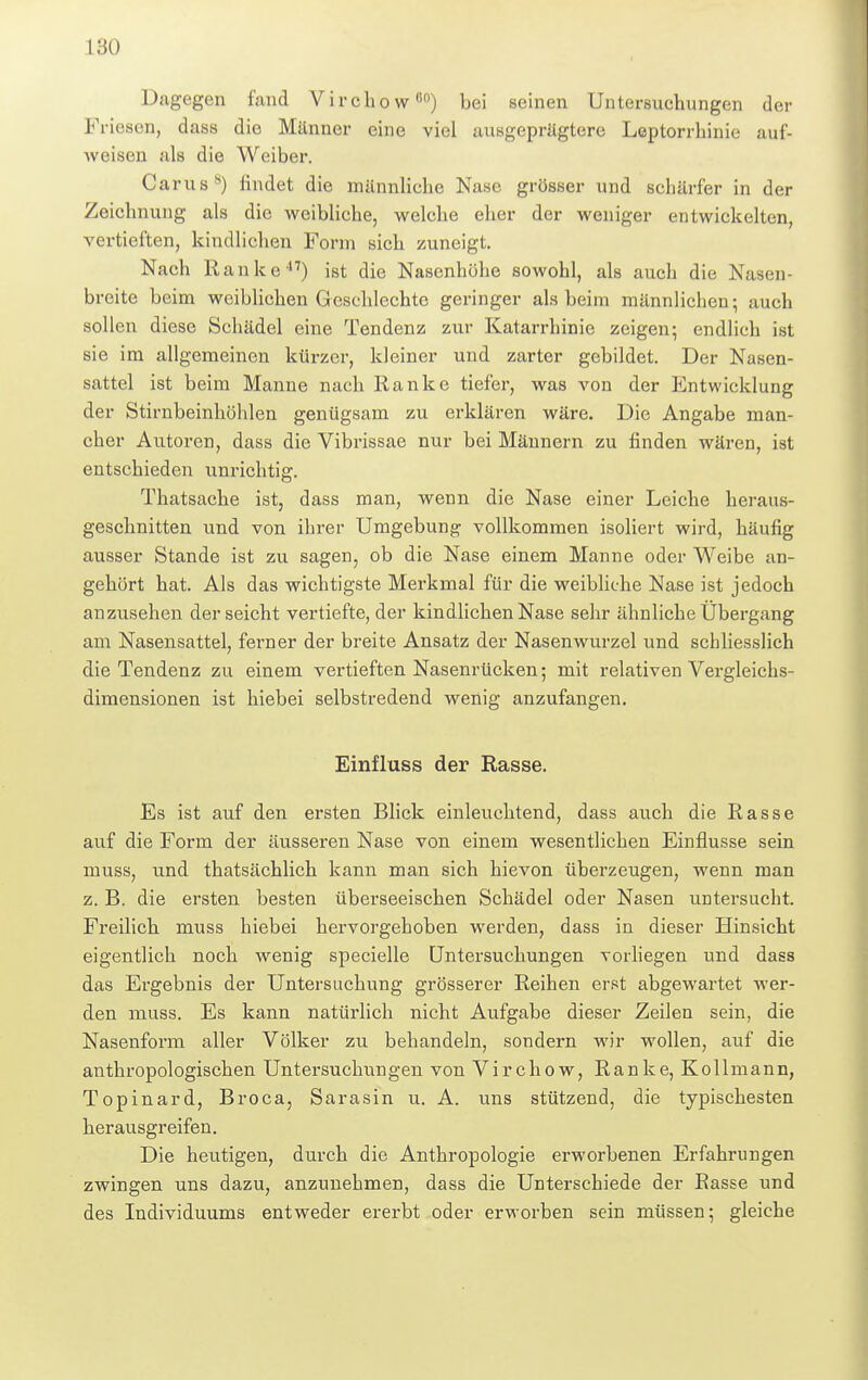 ISO Dagegen fand Virchow00) bei seinen Untersuchungen der Friesen, dass die Männer eine viel ausgeprägtere Leptorrhinie auf- Aveisen als die Weiber. Carus8) findet die männliche Nase grösser und schärfer in der Zeichnung als die weibliche, welche eher der weniger entwickelten, vertieften, kindlichen Form sich zuneigt. Nach Ranke17) ist die Nasenhühe sowohl, als auch die Nasen- breite beim weiblichen Geschlechte geringer als beim männlichen; auch sollen diese Schädel eine Tendenz zur Katarrhinie zeigen; endlich ist sie im allgemeinen kürzer, kleiner und zarter gebildet. Der Nasen- sattel ist beim Manne nach Ranke tiefer, was von der Entwicklung der Stirnbeinhöhlen genügsam zu erklären wäre. Die Angabe man- cher Autoren, dass die Vibrissae nur bei Männern zu finden wären, ist entschieden unrichtig. Thatsache ist, dass man, wenn die Nase einer Leiche heraus- geschnitten und von ihrer Umgebung vollkommen isoliert wird, häufig ausser Stande ist zu sagen, ob die Nase einem Manne oder Weibe an- gehört hat. Als das wichtigste Merkmal für die weibliche Nase ist jedoch anzusehen der seicht vertiefte, der kindlichen Nase sehr ähnliche Übergang am Nasensattel, ferner der breite Ansatz der Nasenwurzel und schliesslich die Tendenz zu einem vertieften Nasenrücken; mit relativen Vergleichs- dimensionen ist hiebei selbstredend wenig anzufangen. Einfluss der Rasse. Es ist auf den ersten Blick einleuchtend, dass auch die Rasse auf die Form der äusseren Nase von einem wesentlichen Einflüsse sein muss, und thatsächlich kann man sich hievon überzeugen, wenn man z. B. die ersten besten überseeischen Schädel oder Nasen untersucht. Freilich muss hiebei hervorgehoben werden, dass in dieser Hinsicht eigentlich noch wenig specielle Untersuchungen vorliegen und dass das Ergebnis der Untersuchung grösserer Reihen erst abgewartet wer- den muss. Es kann natürlich nicht Aufgabe dieser Zeilen sein, die Nasenform aller Völker zu behandeln, sondern wir wollen, auf die anthropologischen Untersuchungen von Virchow, Ranke, Kollmann, Topinard, Broca, Sarasin u. A. uns stützend, die typischesten herausgreifen. Die heutigen, durch die Anthropologie erworbenen Erfahrungen zwingen uns dazu, anzunehmen, dass die Unterschiede der Basse und des Individuums entweder ererbt oder erworben sein müssen; gleiche