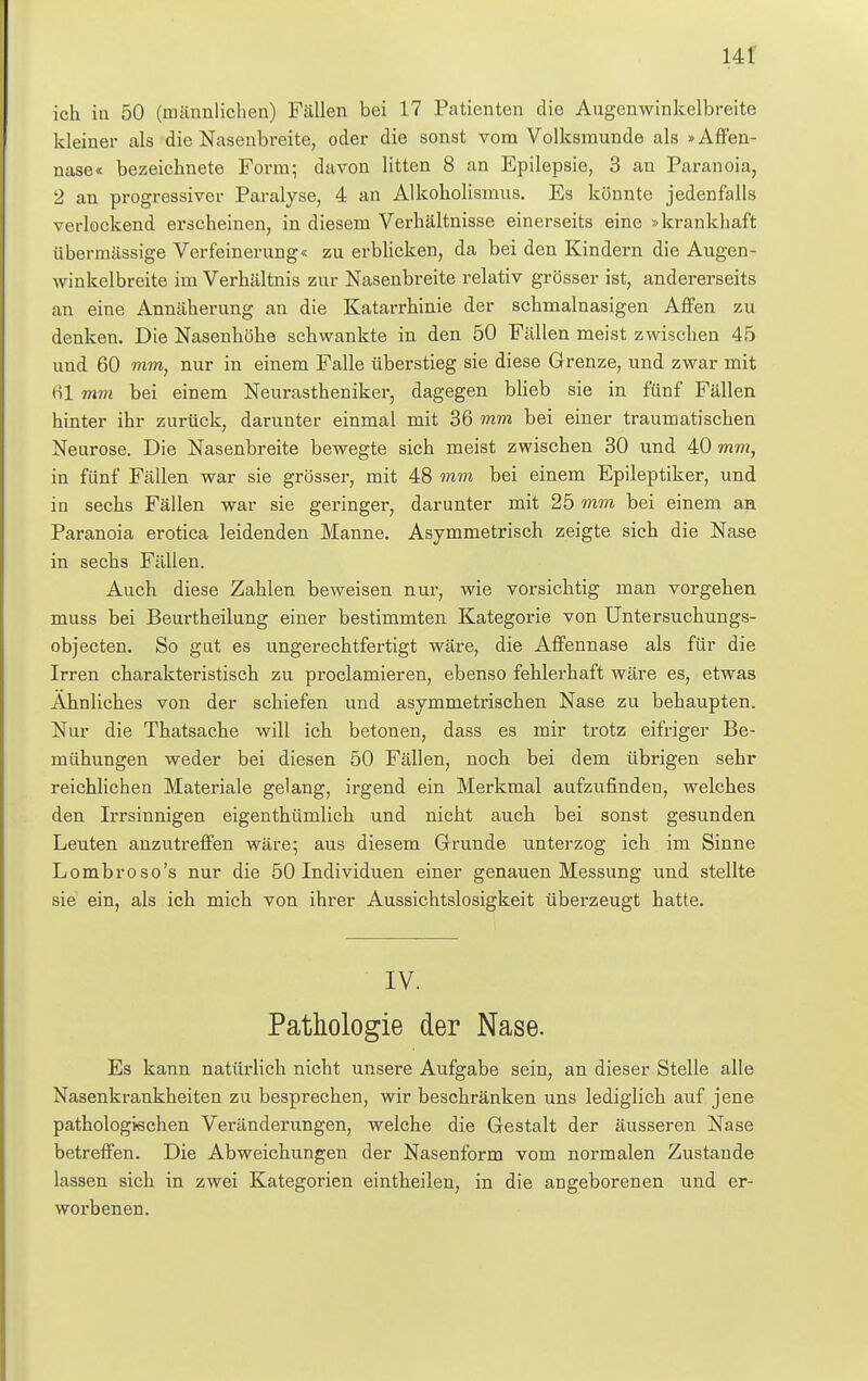 ich in 50 (männlichen) Fällen bei 17 Patienten die Augenwinkelbreite kleiner als die Nasenbreite, oder die sonst vom Volksmunde als »Affen- nase« bezeichnete Form; davon litten 8 an Epilepsie, 3 an Paranoia, 2 an progressiver Paralyse, 4 an Alkoholismus. Es könnte jedenfalls verlockend erscheinen, in diesem Verhältnisse einerseits eine »krankhaft übermässige Verfeinerung« zu erblicken, da bei den Kindern die Augen- winkelbreite im Verhältnis zur Nasenbreite relativ grösser ist, andererseits an eine Annäherung an die Katarrhinie der schmalnasigen Affen zu denken. Die Nasenhöhe schwankte in den 50 Fällen meist zwischen 45 und 60 mm, nur in einem Falle überstieg sie diese Grenze, und zwar mit 61 mm bei einem Neurastheniker, dagegen blieb sie in fünf Fällen hinter ihr zurück, darunter einmal mit 36 mm bei einer traumatischen Neurose. Die Nasenbreite bewegte sich meist zwischen 30 und 40 mm, in fünf Fällen war sie grösser, mit 48 mm bei einem Epileptiker, und in sechs Fällen war sie geringer, darunter mit 25 mm bei einem an Paranoia erotica leidenden Manne. Asymmetrisch zeigte sich die Nase in sechs Fällen. Auch diese Zahlen beweisen nur, wie vorsichtig man vorgehen muss bei Beurtheilung einer bestimmten Kategorie von Untersuchungs- objecten. So gut es ungerechtfertigt wäre, die Affennase als für die Irren charakteristisch zu proclamieren, ebenso fehlerhaft wäre es, etwas Ahnliches von der schiefen und asymmetrischen Nase zu behaupten. Nur die Thatsache will ich betonen, dass es mir trotz eifriger Be- mühungen weder bei diesen 50 Fällen, noch bei dem übrigen sehr reichlichen Materiale gelang, irgend ein Merkmal aufzufinden, welches den Irrsinnigen eigenthümlich und nicht auch bei sonst gesunden Leuten anzutreffen wäre; aus diesem Grunde unterzog ich im Sinne Lombroso's nur die 50 Individuen einer genauen Messung und stellte sie ein, als ich mich von ihrer Aussichtslosigkeit überzeugt hatte. IV. Pathologie der Nase. Es kann natürlich nicht unsere Aufgabe sein, an dieser Stelle alle Nasenkrankheiten zu besprechen, wir beschränken uns lediglich auf jene pathologischen Veränderungen, welche die Gestalt der äusseren Nase betreffen. Die Abweichungen der Nasenform vom normalen Zustande lassen sich in zwei Kategorien eintheilen, in die angeborenen und er- worbenen.