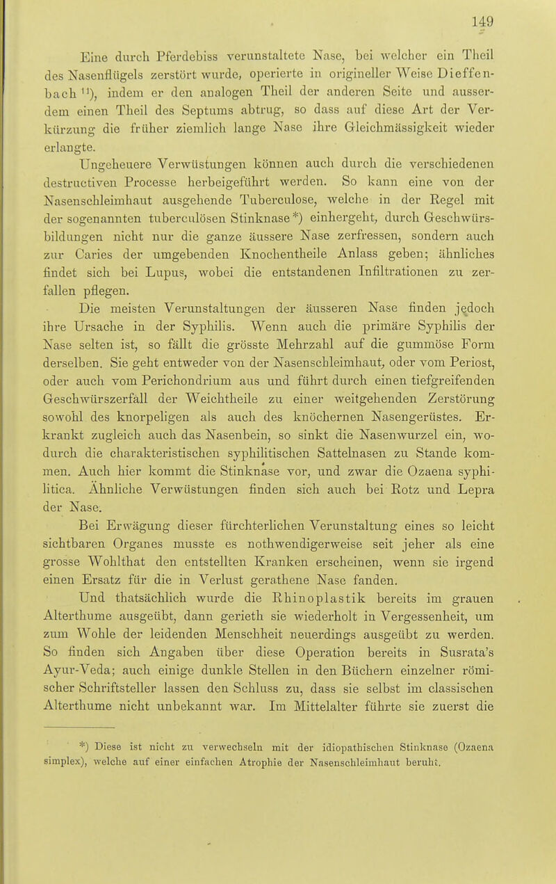 Eine durch Pferdebiss verunstaltete Nase, Lei welcher ein Theil des Nasenflügels zerstört wurde, operierte in origineller Weise Dieffen- bach u), indem er den analogen Theil der anderen Seite und ausser- dem einen Theil des Septums abtrug, so dass auf diese Art der Ver- kürzung die früher ziemlich lange Nase ihre Gleichmässigkeit wieder erlangte. Ungeheuere Verwüstungen können auch durch die verschiedenen destructiven Processe herbeigeführt werden. So kann eine von der Nasenschleimhaut ausgehende Tuberculose, welche in der Regel mit der sogenannten tuberculösen Stinknase*) einhergeht, durch Geschwürs- bildungen nicht nur die ganze äussere Nase zerfressen, sondern auch zur Caries der umgebenden Knochentheile Anlass geben; ähnliches findet sich bei Lupus, wobei die entstandenen Infiltrationen zu zer- fallen pflegen. Die meisten Verunstaltungen der äusseren Nase finden jedoch ihre Ursache in der Syphilis. Wenn auch die primäre Syphilis der Nase selten ist, so fällt die grösste Mehrzahl auf die gummöse Form derselben. Sie geht entweder von der Nasenschleimhaut, oder vom Periost, oder auch vom Perichondrium aus und führt durch einen tiefgreifenden Geschwürszerfäll der Weichtheile zu einer weitgehenden Zerstörung sowohl des knorpeligen als auch des knöchernen Nasengerüstes. Er- krankt zugleich auch das Nasenbein, so sinkt die Nasenwurzel ein, wo- durch die charakteristischen syphilitischen Sattelnasen zu Stande kom- men. Auch hier kommt die Stinknase vor, und zwar die Ozaena syphi- litica. Ähnliche Verwüstungen finden sich auch bei Rotz und Lepra der Nase. Bei Ersvägung dieser fürchterlichen Verunstaltung eines so leicht sichtbaren Organes musste es nothwendigerweise seit jeher als eine grosse Wohlthat den entstellten Kranken erscheinen, wenn sie irgend einen Ersatz für die in Verlust gerathene Nase fanden. Und thatsächlich wurde die Rhinoplastik bereits im grauen Alterthu me ausgeübt, dann gerieth sie wiederholt in Vergessenheit, um zum Wohle der leidenden Menschheit neuerdings ausgeübt zu werden. So finden sich Angaben über diese Operation bereits in Susrata's Ayur-Veda; auch einige dunkle Stellen in den Büchern einzelner römi- scher Schriftsteller lassen den Schluss zu, dass sie selbst im classischen Alterthume nicht unbekannt war. Im Mittelalter führte sie zuerst die *) Diese ist nicht zu verwechseln mit der idiopathischen Stinknase (Ozaena simplex), welche auf einer einfachen Atrophie der Nasenschleimhaut beruht.