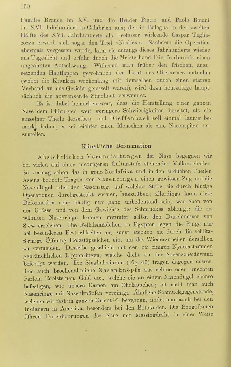 Familie Branca im XV. und die Brüder lJietro und Paolo Bojani im XVI. Jahrhundert in Calabrien aus; der in Bologna in der zweiten Bälfte des XVI. Jahrhunderts als Professor wirkende Caspar Taglia- cozza erwarb sich sogar den Titel »Nasifox«. Nachdem die Operation abermals vergessen wurde, kam sie anfangs dieses Jahrhunderts wieder ans Tageslicht und erfuhr durch die Meisterhand Dieffenbach'e einen ungeahnten Aufschwung. Während man früher den frischen, anzu- setzenden Hautlappen gewöhnlich der Haut des Oberarmes entnahm (wobei die Kranken wochenlang mit demselben durch einen starren Verband an das Gesicht gefesselt waren), wird dazu heutzutage haupt- sächlich die angrenzende Stirnhaut verwendet. Es ist dabei bemerkenswert, dass die Herstellung einer ganzen Nase dem Chirurgen weit geringere Schwierigkeiten bereitet, als die einzelner Theile derselben, und Dieffenbach soll einmal launig be- merkj; haben, es sei leichter einen Menschen als eine Nasenspitze her- zustellen. Künstliche Deformation. Absichtlichen Verunstaltungen der Nase begegnen wir bei vielen auf einer niedrigeren Culturstufe stehenden Völkerschaften. So vermag schon das in ganz Nordafrika und in den südlichen Theilen Asiens beliebte Tragen von Nasenringen einen gewissen Zug auf die Nasenflügel oder den Nasensteg, auf welcher Stelle sie durch blutige Operationen durchgesteckt werden, 'auszuüben; allerdings kann diese Deformation sehr häufig nur ganz unbedeutend sein, was eben von der Grösse und von dem Gewichte des Schmuckes abhängt; die er- wähnten Nasenringe können mitunter selbst den Durchmesser von 8 cm erreichen. Die Fellahsrnädchen in Egypten legen die Ringe nur bei besonderen Festlichkeiten an, sonst stecken sie durch die schlitz- förmige Öffnung Holzstöpselchen ein, um das Wiederzuheilen derselben zu vermeiden. Dasselbe geschieht mit den bei einigen Nyassastänimen gebräuchlichen Lippenringen, welche dicht an der Nasenscheidewand befestigt werden. Die Singhaiesinnen (Fig. 46) tragen dagegen ausser- dem auch brochenähnliche Nasenknöpfe aus echten oder unechten Perlen, Edelsteinen, Gold etc., welche sie an einem Nasenflügel ebenso befestigen, wie unsere Damen am Ohrläppchen; oft sieht man auch Nasenringe mit Nasenknöpfen vereinigt. Ähnliche Schmuckgegenstände, welchen wir fast im ganzen Orient-19) begegnen, findet man auch bei den Indianern in Amerika, besonders bei den Botokuden. Die Bongofrauen führen Durchbohrungen der Nase mit Messingdraht in einer Weise