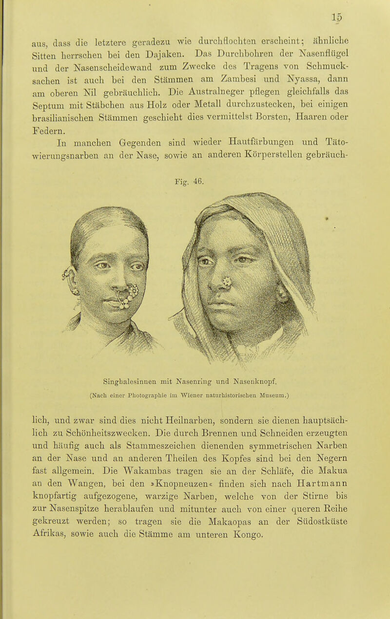15 aus, dass die letztere geradezu wie durchflochten erscheint; ähnliche Sitten herrschen bei den Dajaken. Das Durchbohren der Nasenflügel nnd der Nasenscheidewand zum Zwecke des Tragens von Schmuck- sachen ist auch bei den Stämmen am Zambesi und Nyassa, dann am oberen Nil gebräuchlich. Die Australneger pflegen gleichfalls das Septum mit Stäbchen aus Holz oder Metall durchzustecken, bei einigen brasilianischen Stämmen geschieht dies vermittelst Borsten, Haaren oder Federn. In manchen Gegenden sind wieder Hautfärbungen und Täto- wierungsnarben an der Nase, sowie an anderen Körperstellen gebräuch- Fig. 46. Singbalesinnen mit Nasenving- und Nasenknopf. (Nach einer Photographie im Wiener naturhistorischen Museum.) lieh, und zwar sind dies nicht Heilnarben, sondern sie dienen hauptsäch- lich zu Schönheitszwecken. Die durch Brennen und Schneiden erzeugten und häufig auch als Stammeszeichen dienenden symmetrischen Narben an der Nase und an anderen Theilen des Kopfes sind bei den Negern fast allgemein. Die Wakambas tragen sie an der Schläfe, die Makua an den Wangen, bei den »Knopneuzen« finden sich nach Hartmann knopfartig aufgezogene, warzige Narben, welche von der Stirne bis zur Nasenspitze herablaufen und mitunter auch von einer queren Reihe gekreuzt werden; so tragen sie die Makaopas an der Südostküste Afrikas, sowie auch die Stämme am unteren Kongo.