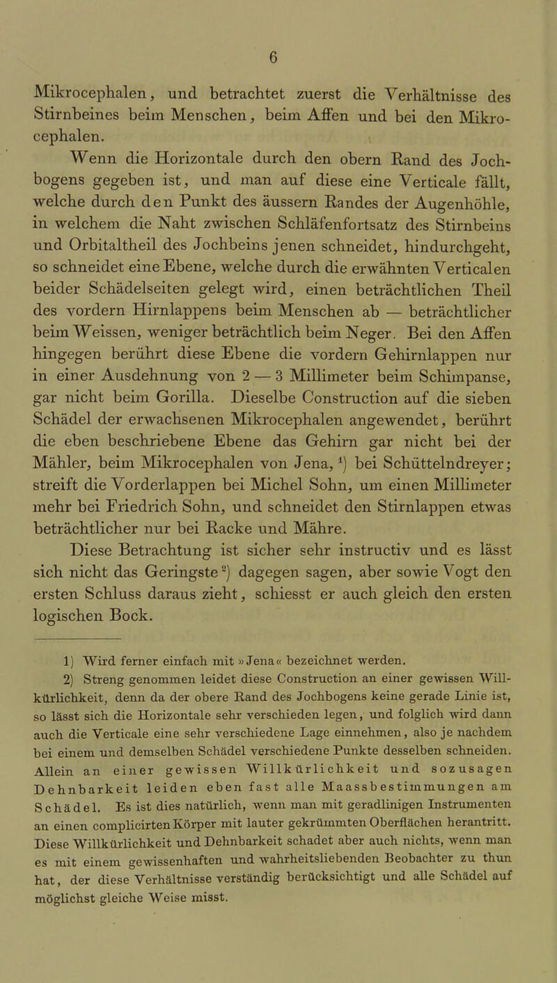 Mikrocephalen, und betrachtet zuerst die Verhältnisse des Stirnbeines beim Menschen, beim Affen und bei den Mikro- cephalen. Wenn die Horizontale durch den obern Rand des Joch- bogens gegeben ist, und man auf diese eine Verticale fällt, welche durch den Punkt des äussern Randes der Augenhöhle, in welchem die Naht zwischen Schläfenfortsatz des Stirnbeins und Orbitaltheil des Jochbeins jenen schneidet, hindurchgeht, so schneidet eine Ebene, welche durch die erwähnten Verticalen beider Schädelseiten gelegt wird, einen beträchtlichen Theil des vordem Hirnlappens beim Menschen ab — beträchtlicher beim Weissen, weniger beträchtlich beim Neger. Bei den Affen hingegen berührt diese Ebene die vordem Gehirnlappen nur in einer Ausdehnung von 2 — 3 Millimeter beim Schimpanse, gar nicht beim Gorilla. Dieselbe Construction auf die sieben Schädel der erwachsenen Mikrocephalen angewendet, berührt die eben beschriebene Ebene das Gehirn gar nicht bei der Mähler, beim Mikrocephalen von Jena,*) bei Schüttelndreyer; streift die Vorderlappen bei Michel Sohn, um einen Millimeter mehr bei Friedrich Sohn, und schneidet den Stirnlappen etwas beträchtlicher nur bei Racke und Mähre. Diese Betrachtung ist sicher sehr instructiv und es lässt sich nicht das Geringste1 2) dagegen sagen, aber sowie Vogt den ersten Schluss daraus zieht, schiesst er auch gleich den ersten logischen Bock. 1) Wird ferner einfach mit »Jena« bezeichnet werden. 2) Streng genommen leidet diese Construction an einer gewissen Will- kür lichkeit, denn da der obere Rand des Jochbogens keine gerade Linie ist, so lässt sich die Horizontale sehr verschieden legen, und folglich wird dann auch die Verticale eine sehr verschiedene Lage einnehmen, also je nachdem bei einem und demselben Schädel verschiedene Punkte desselben schneiden. Allein an einer gewissen Willkürlichkeit und sozusagen Dehnbarkeit leiden eben fast alle Maassbestimmungen am Schädel. Es ist dies natürlich, wenn man mit geradlinigen Instrumenten an einen complicirten Körper mit lauter gekrümmten Oberflächen herantritt. Diese Willkürlichkeit und Dehnbarkeit schadet aber auch nichts, wenn man es mit einem gewissenhaften und wahrheitsliebenden Beobachter zu thun hat, der diese Verhältnisse verständig berücksichtigt und alle Schädel auf möglichst gleiche Weise misst.