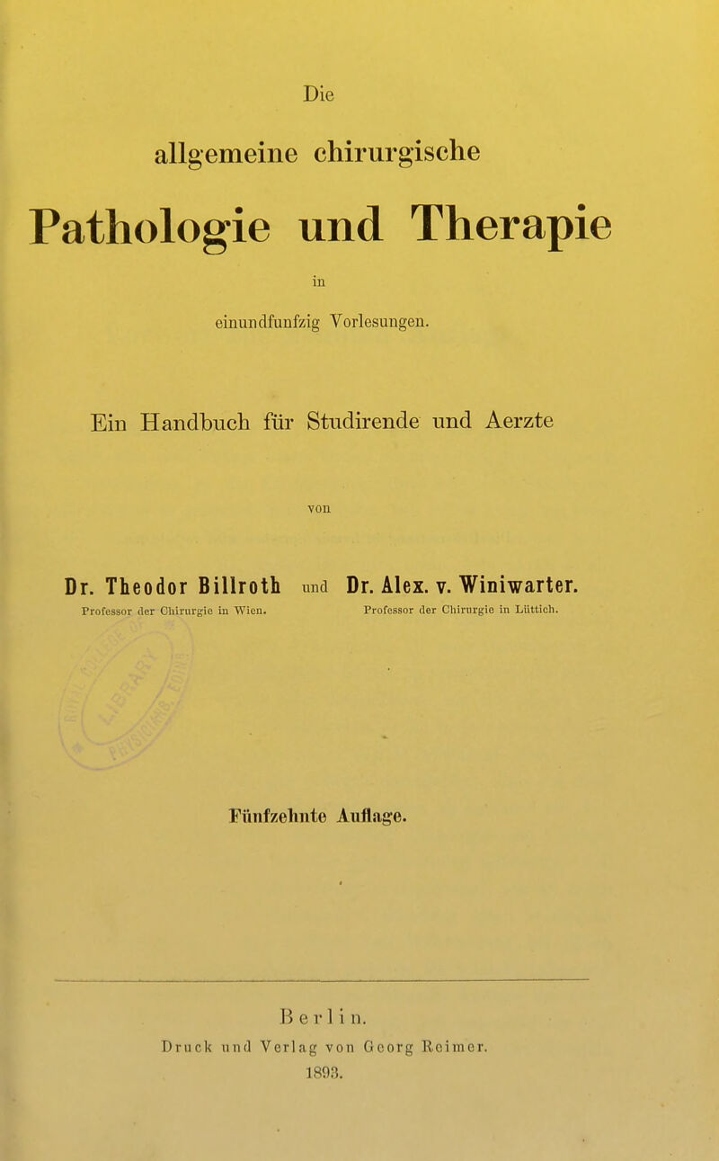 Die allgemeine chirurgische Pathologie und Therapie einundfunfzig Vorlesungen. Ein Handbuch für Studirende und Aerzte von Dr. Theodor Billroth und Dr. Alex. v. Winiwarter. Professor der Chirurgie iii Wien. Professor der Cliirurgie in LUttlch. Fünfzehnte Auflage. Berlin. Druck 1111(1 Verlag von Georg Reimer. 189.3.