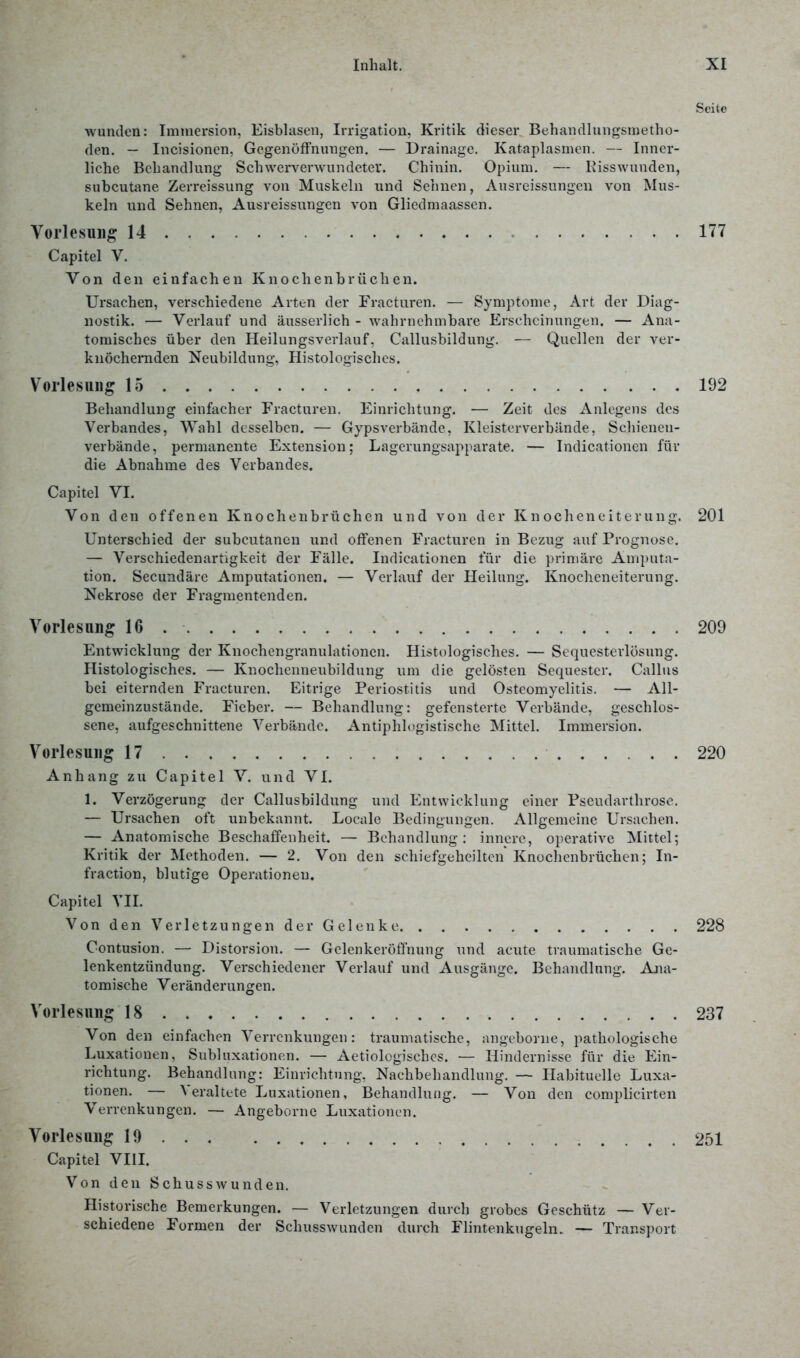 Seite wunden: Immersion, Eisblasen, Irrigation, Kritik dieser Behandlungsmetho- den. — Incisionen, Gegenöffnungen. — Drainage. Kateplasmen. — Inner- liche Behandlung Schwerverwundeter. Chinin. Opium. — Risswunden, subcutane Zerreissung von Muskeln und Sehnen, Ausreissungcn von Mus- keln und Sehnen, Ausreissungen von Gliedmaassen. Vorlesung 14 177 Capitel V. Von den einfachen Knochenbrüchen. Ursachen, verschiedene Arten der Fracturen. — Symptome, Art der Diag- nostik. — Verlauf und äusserlich - wahrnehmbare Erscheinungen. — Ana- tomisches über den Heilungsverlauf, Callusbildung. — Quellen der ver- knöchernden Neubildung, Histologisches. Vorlesung 15 192 Behandlung einfacher Fracturen. Einrichtung. — Zeit des Anlegens des Verbandes, Wahl desselben. — Gypsverbände, Kleisterverbände, Schienen- verbände, permanente Extension; Lagerungsapparate. — Indicationen für die Abnahme des Verbandes. Capitel VI. Von den offenen Knochenbrüchen und von der Knocheneiterung. 201 Unterschied der subcutanen und offenen Fracturen in Bezug auf Prognose. — Verschiedenartigkeit der Fälle. Indicationen für die primäre Amputa- tion. Secundäre Amputationen. — Verlauf der Heilung. Knocheneiterung. Nekrose der Fragmentenden. Vorlesung 16 209 Entwicklung der Knochengranulationen. Histologisches. — Sequesterlösung. Histologisches. — Knochenneubildung um die gelösten Sequester. Callus bei eiternden Fracturen. Eitrige Periostitis und Osteomyelitis. — All- gemeinzustände. Fieber. — Behandlung: gefensterte Verbände, geschlos- sene, aufgeschnittene Verbände. Antiphlogistische Mittel. Immersion. Vorlesung 17 220 Anhang zu Capitel V. und VI. 1. Verzögerung der Callusbildung und Entwicklung einer Pscudarthrose. — Ursachen oft unbekannt. Loeale Bedingungen. Allgemeine Ursachen. — Anatomische Beschaffenheit. — Behandlung: innere, operative Mittel; Kritik der Methoden. — 2. Von den schiefgeheiltcn Knochenbrüchen; In- fraction, blutige Operationen. Capitel VII. Von den Verletzungen der G denke 228 Contusion. — Distorsion. — Gelenkeröffnung und acute traumatische Ge- lenkentzündung. Verschiedener Verlauf und Ausgänge. Behandlung. Ana- tomische Veränderungen. Vorlesung 18 237 Von den einfachen Verrenkungen: traumatische, angeborne, pathologische Luxationen, Subluxationen. — Aetiologisches. — Hindernisse für die Ein- richtung. Behandlung: Einrichtung. Nachbehandlung. — Habituelle Luxa- tionen. — Veraltete Luxationen, Behandlung. — Von den complicirten Verrenkungen. — Angeborne Luxationen. Vorlesung 19 251 Capitel VIII. Von den Schusswunden. Historische Bemerkungen. — Verletzungen durch grobes Geschütz — Ver- schiedene Formen der Schusswunden durch Flintenkugeln. — Transport