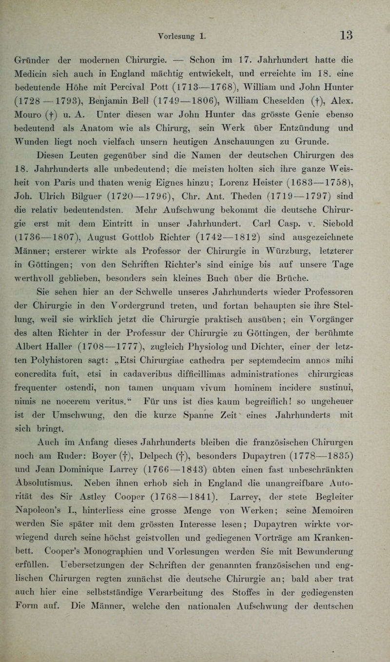 Gründer der modernen Chirurgie. — Schon im 17. Jahrhundert hatte die Medicin sich auch in England mächtig entwickelt, und erreichte im 18. eine bedeutende Höhe mit Percival Pott (1713—1768), William und John Hunter (1728 — 1793), Benjamin Bei] (1749—1806), William Cheselden (|), Alex. Mouro (f) u. A. Unter diesen war John Hunter das grösste Genie ebenso bedeutend als Anatom wie als Chirurg, sein Werk über Entzündung und Wunden liegt noch vielfach unsern heutigen Anschauungen zu Grunde. Diesen Leuten gegenüber sind die Namen der deutschen Chirurgen des 18. Jahrhunderts alle unbedeutend; die meisten holten sich ihre ganze Weis- heit von Paris und thaten wenig Eignes hinzu; Lorenz Heister (1683 —1758), Joh. Ulrich Bilguer (1720—1796), Chr. Ant. Theden (1719 — 1797) sind die relativ bedeutendsten. Mehr Aufschwung bekommt die deutsche Chirur- gie erst mit dem Eintritt in unser Jahrhundert. Carl Casp. v. Siebold (1736 —1807), August Gottlob Richter (1742—1812) sind ausgezeichnete Männer; ersterer wirkte als Professor der Chirurgie in Würzburg, letzterer in Göttingen; von den Schriften Richter's sind einige bis auf unsere Tage werthvoll geblieben, besonders sein kleines Buch über die Brüche. Sie sehen hier an der Schwelle unseres Jahrhunderts wieder Professoren der Chirurgie in den Vordergrund treten, und fortan behaupten sie ihre Stel- lung, weil sie wirklich jetzt die Chirurgie praktisch ausüben; ein Vorgänger des alten Richter in der Professur der Chirurgie zu Göttingen, der berühmte Albert Haller (1708 —1777), zugleich Physiolog und Dichter, einer der letz- ten Polyhistoren sagt: „Etsi Chirurgiae cathedra per septemdecim annos mihi concredita fuit, etsi in cadaveribus difficillimas administrationes chirurgicas frequenter ostendi, non tarnen unquam vivum hominem incidere sustinui, nimis ne nocerem veritus. Für uns ist dies kaum begreiflich! so ungeheuer ist der Umschwung, den die kurze Spanne Zeit eines Jahrhunderts mit sieh bringt. Auch im Anfang dieses Jahrhunderts bleiben die französischen Chirurgen noch am Ruder: Boyer (f), Delpech (f), besonders Dupaytren (1778—1835) und Jean Dominique Larrey (1766 —1843) übten einen fast unbeschränkten Absolutismus. Neben ihnen erhob sich in England die unangreifbare Auto- rität des Sir Astley Cooper (1768 —1841). Larrey, der stete Begleiter Napoleon's I., hinterliess eine grosse Menge von Werken; seine Memoiren werden Sie später mit dem grössten Interesse lesen; Dupaytren wirkte vor- wiegend durch seine höchst geistvollen und gediegenen Vorträge am Kranken- bett. Cooper's Monographien und Vorlesungen werden Sie mit Bewunderung erfüllen. Uebersetzungen der Schriften der genannten französischen und eng- lischen Chirurgen regten zunächst die deutsche Chirurgie an; bald aber trat auch hier eine selbstständige Verarbeitung des Stoffes in der gediegensten Form auf. Die Männer, welche den nationalen Aufschwung der deutschen