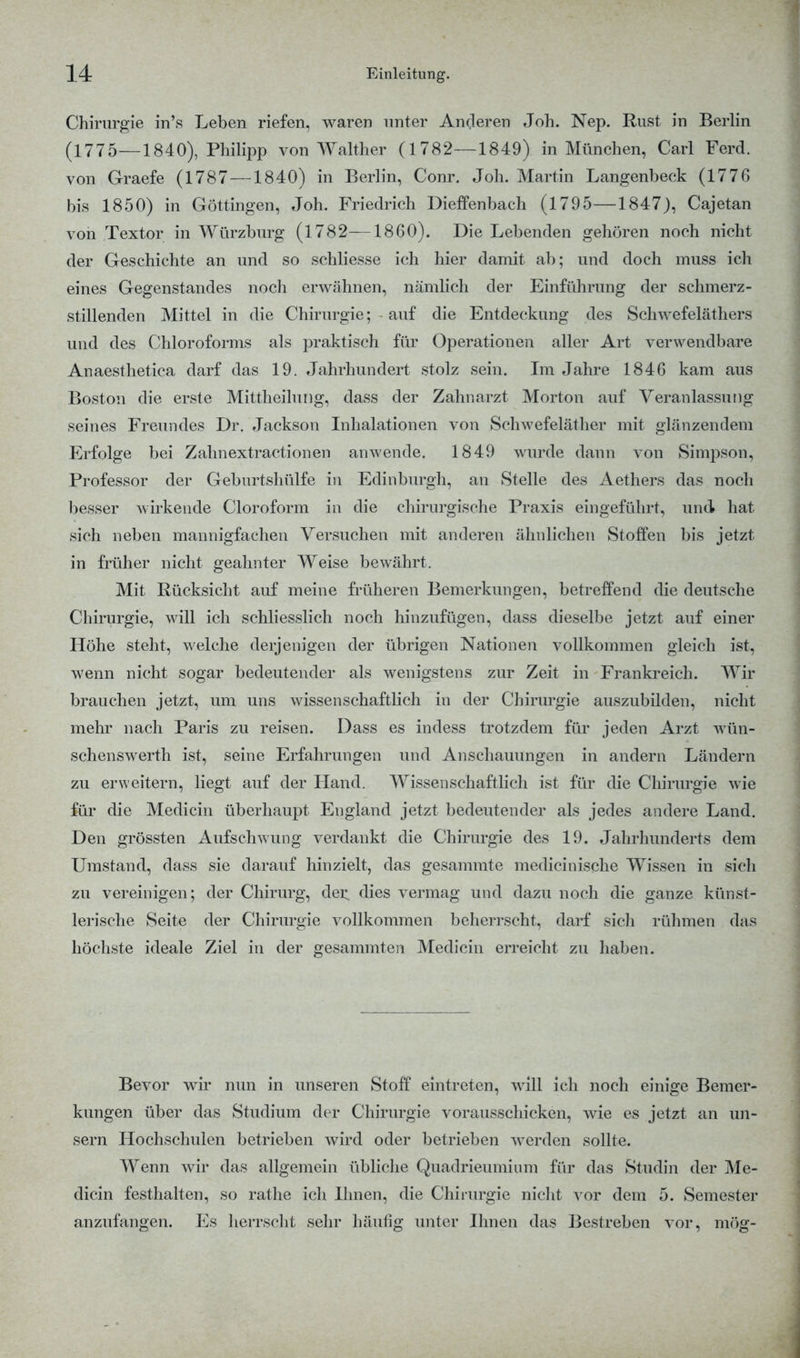 Chirurgie in's Leben riefen, waren unter Anderen Joh. Nep. Rust in Berlin (1775—1840), Philipp von Walther (1782—1849) in München, Carl Ferd. von Graefe (1787 —1840) in Berlin, Conr. Joh. Martin Langenbeck (1776 bis 1850) in Göttingen, Joh. Friedrich Diefenbach (1795—1847), Cajetan von Textor in Würzburg (1782—1860). Die Lebenden gehören noch nicht der Geschichte an und so schliesse ich hier damit ab; und doch muss ich eines Gegenstandes noch erwähnen, nämlich der Einführung der schmerz- stillenden Mittel in die Chirurgie; auf die Entdeckung des Schwefeläthers und des Chloroforms als praktisch für Operationen aller Art verwendbare Anaesthetica darf das 19. Jahrhundert stolz sein. Im Jahre 1846 kam aus Boston die erste Mittheilung, dass der Zahnarzt Morton auf Veranlassung seines Freundes Dr. Jackson Inhalationen von Schwefeläther mit glänzendem Erfolge bei Zahnextractionen anwende. 1849 wurde dann von Simpson, Professor der Geburtshülfe in Edinburgh, an Stelle des Aethers das noch besser wirkende Cloroform in die chirurgische Praxis eingeführt, und hat sich neben mannigfachen Versuchen mit anderen ähnlichen Stoffen bis jetzt in früher nicht geahnter Weise bewährt. Mit Rücksicht auf meine früheren Bemerkungen, betreffend die deutsche Chirurgie, will ich schliesslich noch hinzufügen, dass dieselbe jetzt auf einer Höhe steht, welche derjenigen der übrigen Nationen vollkommen gleich ist, wenn nicht sogar bedeutender als wenigstens zur Zeit in Frankreich. Wir brauchen jetzt, um uns wissenschaftlich in der Chirurgie auszubilden, nicht mehr nach Paris zu reisen. Dass es indess trotzdem für jeden Arzt wün- schenswerth ist, seine Erfahrungen und Anschauungen in andern Ländern zu erweitern, liegt auf der Hand. Wissenschaftlich ist für die Chirurgie wie für die Medicin überhaupt England jetzt bedeutender als jedes andere Land. Den grössten Aufschwung verdankt die Chirurgie des 19. Jahrhunderts dem Umstand, dass sie darauf hinzielt, das gesammte medicinische Wissen in sich zu vereinigen; der Chirurg, der dies vermag und dazu noch die ganze künst- lerische Seite der Chirurgie vollkommen beherrscht, darf sich rühmen das höchste ideale Ziel in der gesammten Medicin erreicht zu haben. Bevor wir nun in unseren Stoff eintreten, will ich noch einige Bemer- kungen über das Studium der Chirurgie vorausschicken, wie es jetzt an un- sern Hochschulen betrieben wird oder betrieben werden sollte. Wenn wir das allgemein übliche Quadrieuminm für das Studin der Me- dicin festhalten, so rathe ich Ihnen, die Chirurgie nicht vor dem 5. Semester anzufangen. Es herrscht sehr häufig unter Ihnen das Bestreben vor, mög-